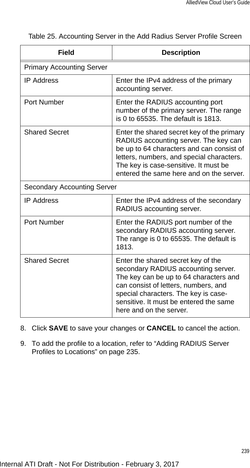 AlliedView Cloud User’s Guide2398. Click SAVE to save your changes or CANCEL to cancel the action.9. To add the profile to a location, refer to “Adding RADIUS Server Profiles to Locations” on page 235.Table 25. Accounting Server in the Add Radius Server Profile ScreenField DescriptionPrimary Accounting ServerIP Address Enter the IPv4 address of the primary accounting server.Port Number Enter the RADIUS accounting port number of the primary server. The range is 0 to 65535. The default is 1813.Shared Secret Enter the shared secret key of the primary RADIUS accounting server. The key can be up to 64 characters and can consist of letters, numbers, and special characters. The key is case-sensitive. It must be entered the same here and on the server.Secondary Accounting ServerIP Address Enter the IPv4 address of the secondary RADIUS accounting server.Port Number Enter the RADIUS port number of the secondary RADIUS accounting server. The range is 0 to 65535. The default is 1813.Shared Secret Enter the shared secret key of the secondary RADIUS accounting server. The key can be up to 64 characters and can consist of letters, numbers, and special characters. The key is case-sensitive. It must be entered the same here and on the server.Internal ATI Draft - Not For Distribution - February 3, 2017