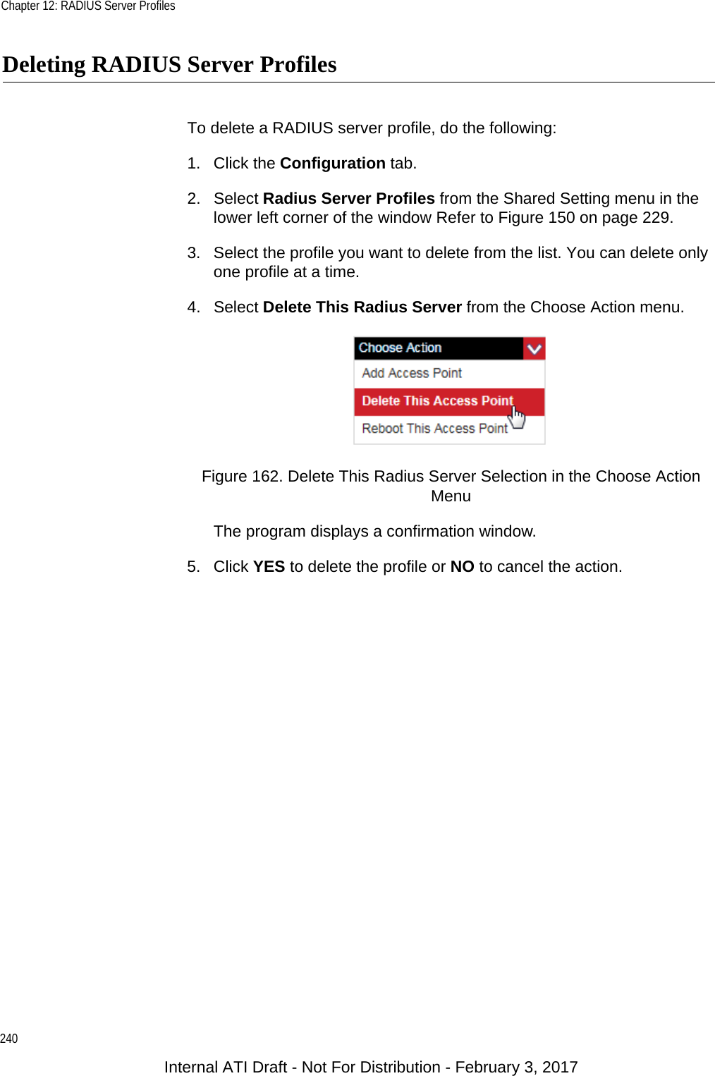 Chapter 12: RADIUS Server Profiles240Deleting RADIUS Server ProfilesTo delete a RADIUS server profile, do the following:1. Click the Configuration tab.2. Select Radius Server Profiles from the Shared Setting menu in the lower left corner of the window Refer to Figure 150 on page 229.3. Select the profile you want to delete from the list. You can delete only one profile at a time.4. Select Delete This Radius Server from the Choose Action menu.Figure 162. Delete This Radius Server Selection in the Choose Action MenuThe program displays a confirmation window.5. Click YES to delete the profile or NO to cancel the action.Internal ATI Draft - Not For Distribution - February 3, 2017