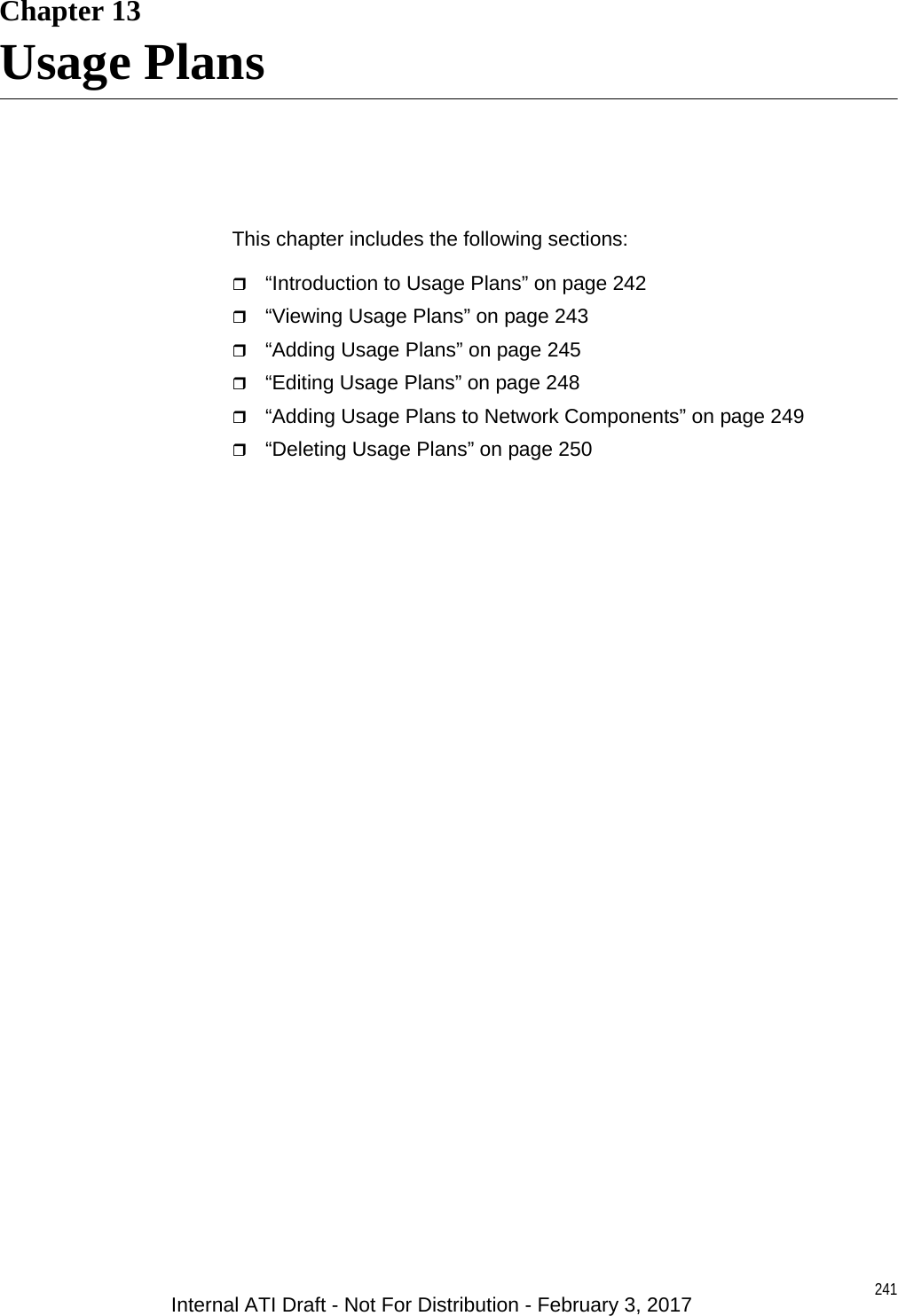 241Chapter 13Usage PlansThis chapter includes the following sections:“Introduction to Usage Plans” on page 242“Viewing Usage Plans” on page 243“Adding Usage Plans” on page 245“Editing Usage Plans” on page 248“Adding Usage Plans to Network Components” on page 249“Deleting Usage Plans” on page 250Internal ATI Draft - Not For Distribution - February 3, 2017