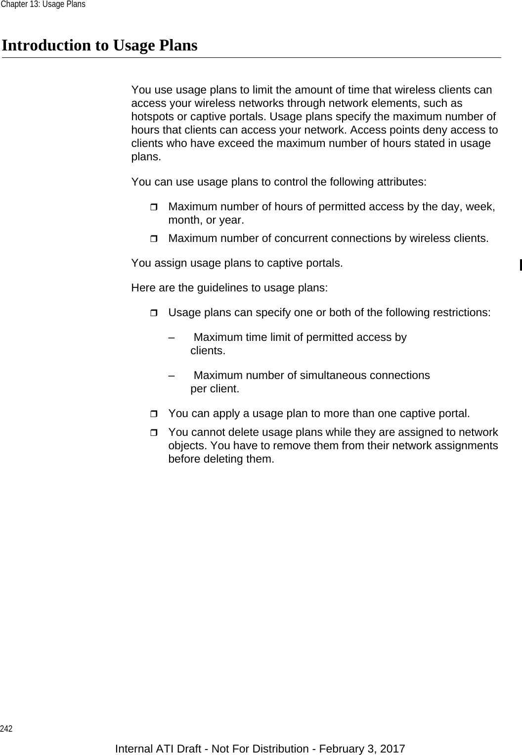 Chapter 13: Usage Plans242Introduction to Usage PlansYou use usage plans to limit the amount of time that wireless clients can access your wireless networks through network elements, such as hotspots or captive portals. Usage plans specify the maximum number of hours that clients can access your network. Access points deny access to clients who have exceed the maximum number of hours stated in usage plans.You can use usage plans to control the following attributes:Maximum number of hours of permitted access by the day, week, month, or year.Maximum number of concurrent connections by wireless clients.You assign usage plans to captive portals.Here are the guidelines to usage plans:Usage plans can specify one or both of the following restrictions:–  Maximum time limit of permitted access by clients.–  Maximum number of simultaneous connections per client.You can apply a usage plan to more than one captive portal.You cannot delete usage plans while they are assigned to network objects. You have to remove them from their network assignments before deleting them.Internal ATI Draft - Not For Distribution - February 3, 2017