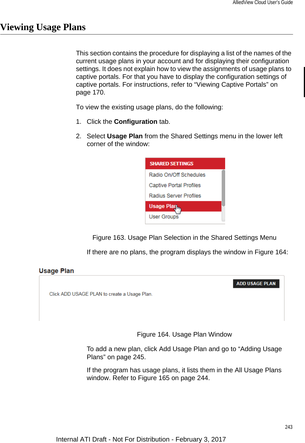 AlliedView Cloud User’s Guide243Viewing Usage PlansThis section contains the procedure for displaying a list of the names of the current usage plans in your account and for displaying their configuration settings. It does not explain how to view the assignments of usage plans to captive portals. For that you have to display the configuration settings of captive portals. For instructions, refer to “Viewing Captive Portals” on page 170.To view the existing usage plans, do the following:1. Click the Configuration tab.2. Select Usage Plan from the Shared Settings menu in the lower left corner of the window:Figure 163. Usage Plan Selection in the Shared Settings MenuIf there are no plans, the program displays the window in Figure 164:Figure 164. Usage Plan WindowTo add a new plan, click Add Usage Plan and go to “Adding Usage Plans” on page 245.If the program has usage plans, it lists them in the All Usage Plans window. Refer to Figure 165 on page 244.Internal ATI Draft - Not For Distribution - February 3, 2017