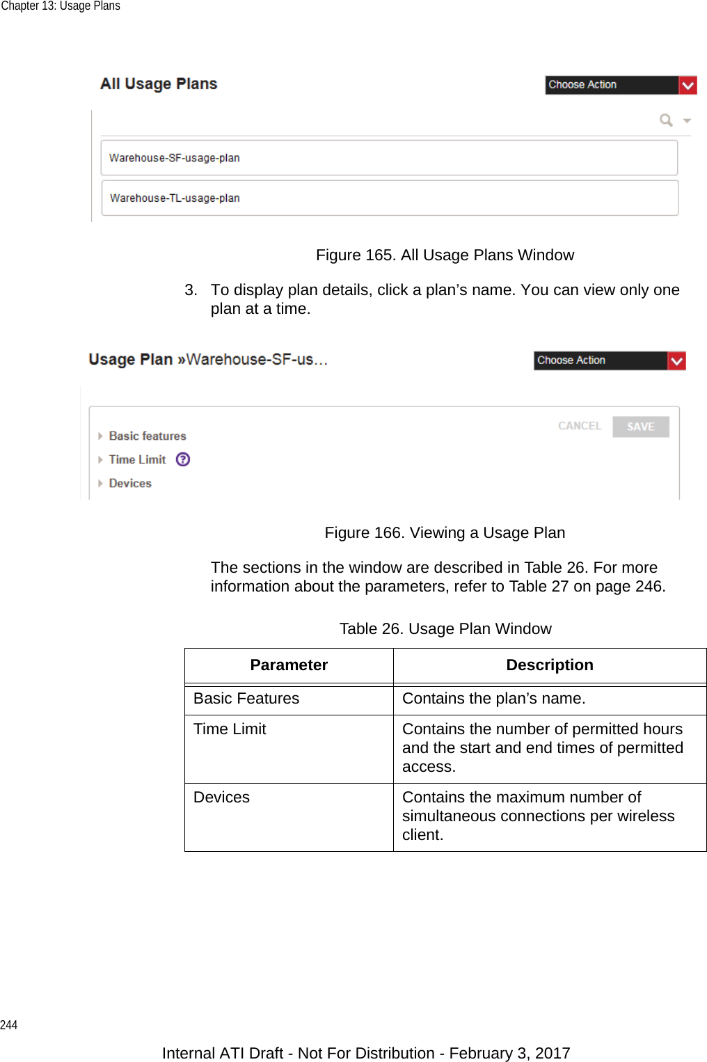 Chapter 13: Usage Plans244Figure 165. All Usage Plans Window3. To display plan details, click a plan’s name. You can view only one plan at a time.Figure 166. Viewing a Usage PlanThe sections in the window are described in Table 26. For more information about the parameters, refer to Table 27 on page 246.Table 26. Usage Plan WindowParameter DescriptionBasic Features Contains the plan’s name.Time Limit Contains the number of permitted hours and the start and end times of permitted access.Devices Contains the maximum number of simultaneous connections per wireless client.Internal ATI Draft - Not For Distribution - February 3, 2017