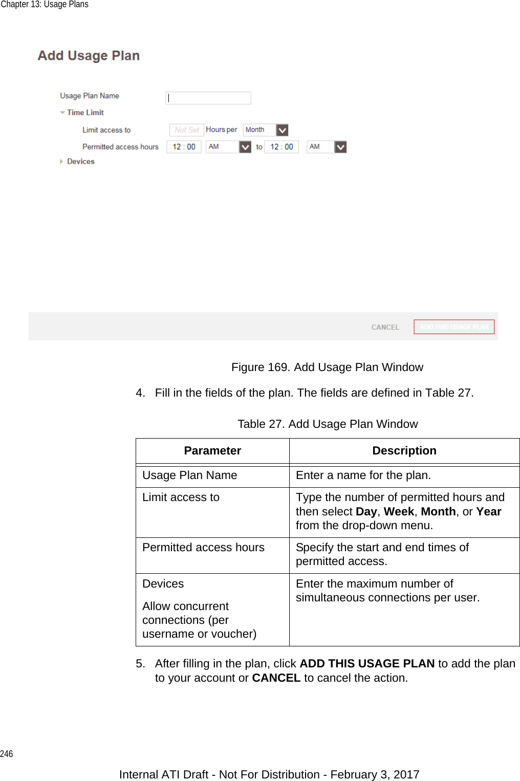 Chapter 13: Usage Plans246Figure 169. Add Usage Plan Window4. Fill in the fields of the plan. The fields are defined in Table 27.5. After filling in the plan, click ADD THIS USAGE PLAN to add the plan to your account or CANCEL to cancel the action.Table 27. Add Usage Plan WindowParameter DescriptionUsage Plan Name Enter a name for the plan.Limit access to Type the number of permitted hours and then select Day, Week, Month, or Year from the drop-down menu.Permitted access hours Specify the start and end times of permitted access.DevicesAllow concurrent connections (per username or voucher)Enter the maximum number of simultaneous connections per user.Internal ATI Draft - Not For Distribution - February 3, 2017