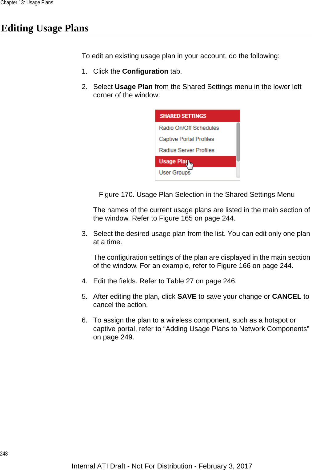 Chapter 13: Usage Plans248Editing Usage PlansTo edit an existing usage plan in your account, do the following:1. Click the Configuration tab.2. Select Usage Plan from the Shared Settings menu in the lower left corner of the window:Figure 170. Usage Plan Selection in the Shared Settings MenuThe names of the current usage plans are listed in the main section of the window. Refer to Figure 165 on page 244.3. Select the desired usage plan from the list. You can edit only one plan at a time.The configuration settings of the plan are displayed in the main section of the window. For an example, refer to Figure 166 on page 244.4. Edit the fields. Refer to Table 27 on page 246.5. After editing the plan, click SAVE to save your change or CANCEL to cancel the action.6. To assign the plan to a wireless component, such as a hotspot or captive portal, refer to “Adding Usage Plans to Network Components” on page 249.Internal ATI Draft - Not For Distribution - February 3, 2017