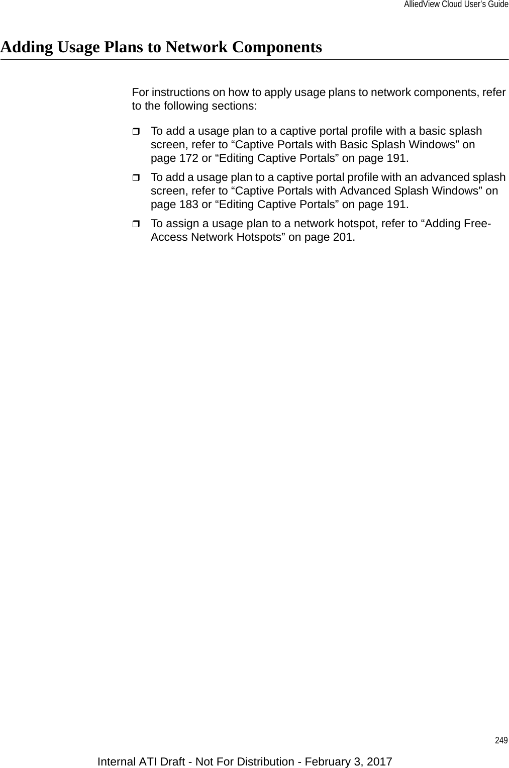 AlliedView Cloud User’s Guide249Adding Usage Plans to Network ComponentsFor instructions on how to apply usage plans to network components, refer to the following sections:To add a usage plan to a captive portal profile with a basic splash screen, refer to “Captive Portals with Basic Splash Windows” on page 172 or “Editing Captive Portals” on page 191.To add a usage plan to a captive portal profile with an advanced splash screen, refer to “Captive Portals with Advanced Splash Windows” on page 183 or “Editing Captive Portals” on page 191.To assign a usage plan to a network hotspot, refer to “Adding Free-Access Network Hotspots” on page 201.Internal ATI Draft - Not For Distribution - February 3, 2017