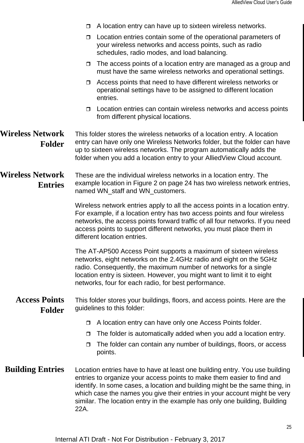 AlliedView Cloud User’s Guide25A location entry can have up to sixteen wireless networks.Location entries contain some of the operational parameters of your wireless networks and access points, such as radio schedules, radio modes, and load balancing.The access points of a location entry are managed as a group and must have the same wireless networks and operational settings.Access points that need to have different wireless networks or operational settings have to be assigned to different location entries.Location entries can contain wireless networks and access points from different physical locations.Wireless NetworkFolder This folder stores the wireless networks of a location entry. A location entry can have only one Wireless Networks folder, but the folder can have up to sixteen wireless networks. The program automatically adds the folder when you add a location entry to your AlliedView Cloud account.Wireless NetworkEntries These are the individual wireless networks in a location entry. The example location in Figure 2 on page 24 has two wireless network entries, named WN_staff and WN_customers.Wireless network entries apply to all the access points in a location entry. For example, if a location entry has two access points and four wireless networks, the access points forward traffic of all four networks. If you need access points to support different networks, you must place them in different location entries.The AT-AP500 Access Point supports a maximum of sixteen wireless networks, eight networks on the 2.4GHz radio and eight on the 5GHz radio. Consequently, the maximum number of networks for a single location entry is sixteen. However, you might want to limit it to eight networks, four for each radio, for best performance.Access PointsFolder This folder stores your buildings, floors, and access points. Here are the guidelines to this folder:A location entry can have only one Access Points folder.The folder is automatically added when you add a location entry.The folder can contain any number of buildings, floors, or access points.Building Entries Location entries have to have at least one building entry. You use building entries to organize your access points to make them easier to find and identify. In some cases, a location and building might be the same thing, in which case the names you give their entries in your account might be very similar. The location entry in the example has only one building, Building 22A.Internal ATI Draft - Not For Distribution - February 3, 2017