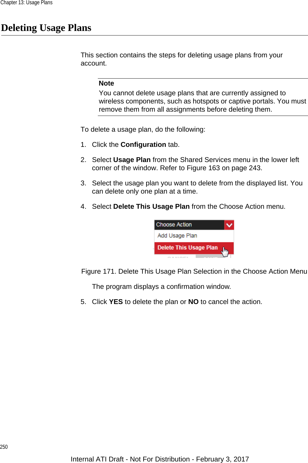 Chapter 13: Usage Plans250Deleting Usage PlansThis section contains the steps for deleting usage plans from your account.NoteYou cannot delete usage plans that are currently assigned to wireless components, such as hotspots or captive portals. You must remove them from all assignments before deleting them.To delete a usage plan, do the following:1. Click the Configuration tab.2. Select Usage Plan from the Shared Services menu in the lower left corner of the window. Refer to Figure 163 on page 243.3. Select the usage plan you want to delete from the displayed list. You can delete only one plan at a time.4. Select Delete This Usage Plan from the Choose Action menu.Figure 171. Delete This Usage Plan Selection in the Choose Action MenuThe program displays a confirmation window.5. Click YES to delete the plan or NO to cancel the action.Internal ATI Draft - Not For Distribution - February 3, 2017