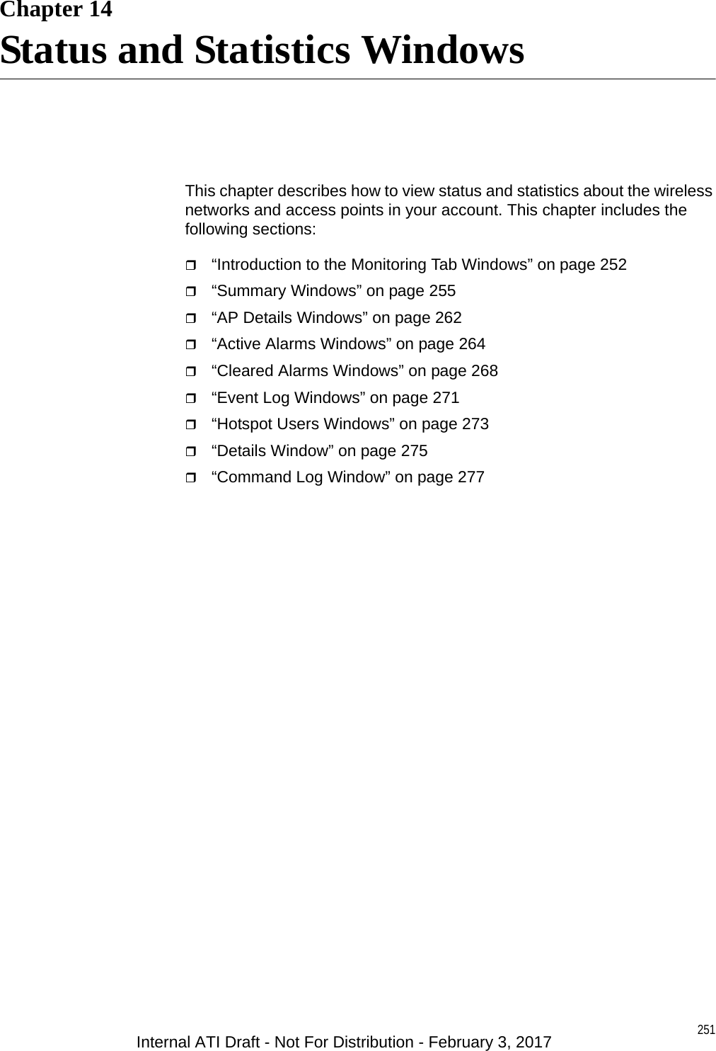 251Chapter 14Status and Statistics WindowsThis chapter describes how to view status and statistics about the wireless networks and access points in your account. This chapter includes the following sections:“Introduction to the Monitoring Tab Windows” on page 252“Summary Windows” on page 255“AP Details Windows” on page 262“Active Alarms Windows” on page 264“Cleared Alarms Windows” on page 268“Event Log Windows” on page 271“Hotspot Users Windows” on page 273“Details Window” on page 275“Command Log Window” on page 277Internal ATI Draft - Not For Distribution - February 3, 2017