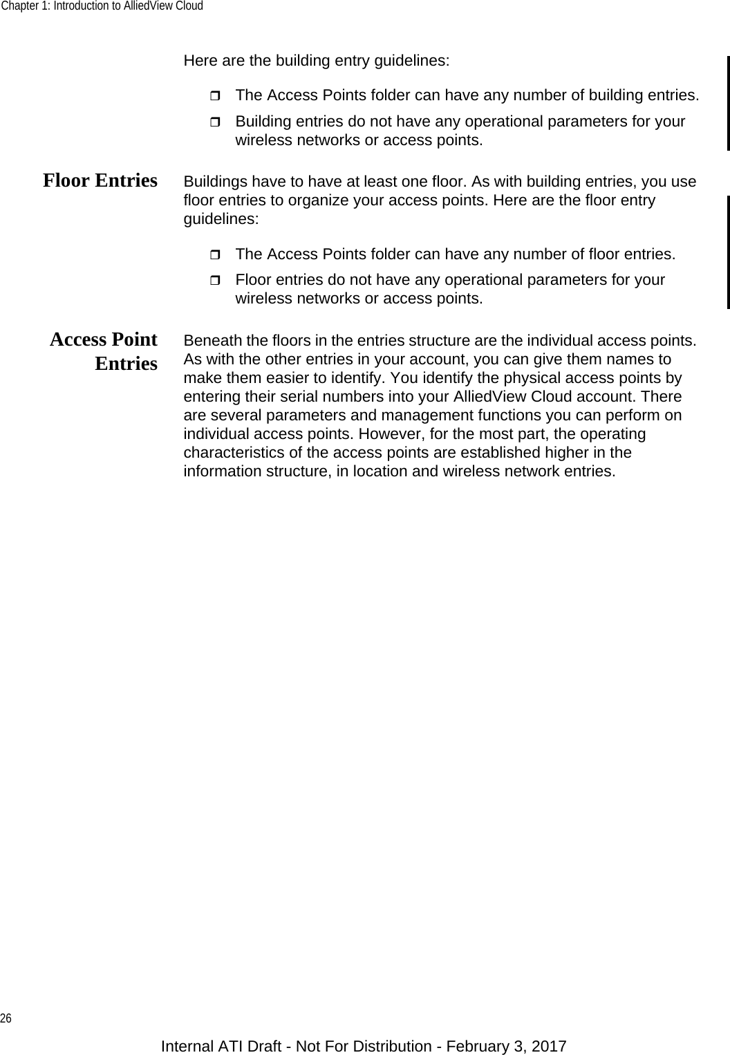 Chapter 1: Introduction to AlliedView Cloud26Here are the building entry guidelines:The Access Points folder can have any number of building entries.Building entries do not have any operational parameters for your wireless networks or access points.Floor Entries Buildings have to have at least one floor. As with building entries, you use floor entries to organize your access points. Here are the floor entry guidelines:The Access Points folder can have any number of floor entries.Floor entries do not have any operational parameters for your wireless networks or access points.Access PointEntries Beneath the floors in the entries structure are the individual access points. As with the other entries in your account, you can give them names to make them easier to identify. You identify the physical access points by entering their serial numbers into your AlliedView Cloud account. There are several parameters and management functions you can perform on individual access points. However, for the most part, the operating characteristics of the access points are established higher in the information structure, in location and wireless network entries.Internal ATI Draft - Not For Distribution - February 3, 2017