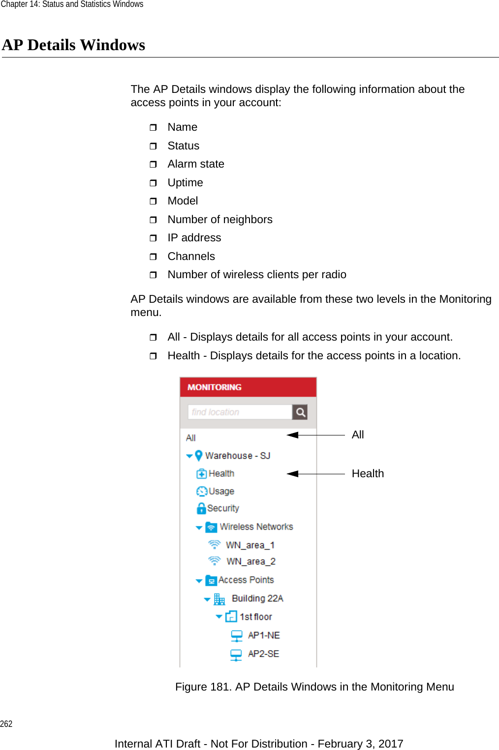 Chapter 14: Status and Statistics Windows262AP Details WindowsThe AP Details windows display the following information about the access points in your account:NameStatusAlarm stateUptimeModelNumber of neighborsIP addressChannelsNumber of wireless clients per radioAP Details windows are available from these two levels in the Monitoring menu.All - Displays details for all access points in your account.Health - Displays details for the access points in a location.Figure 181. AP Details Windows in the Monitoring MenuHealthAllInternal ATI Draft - Not For Distribution - February 3, 2017