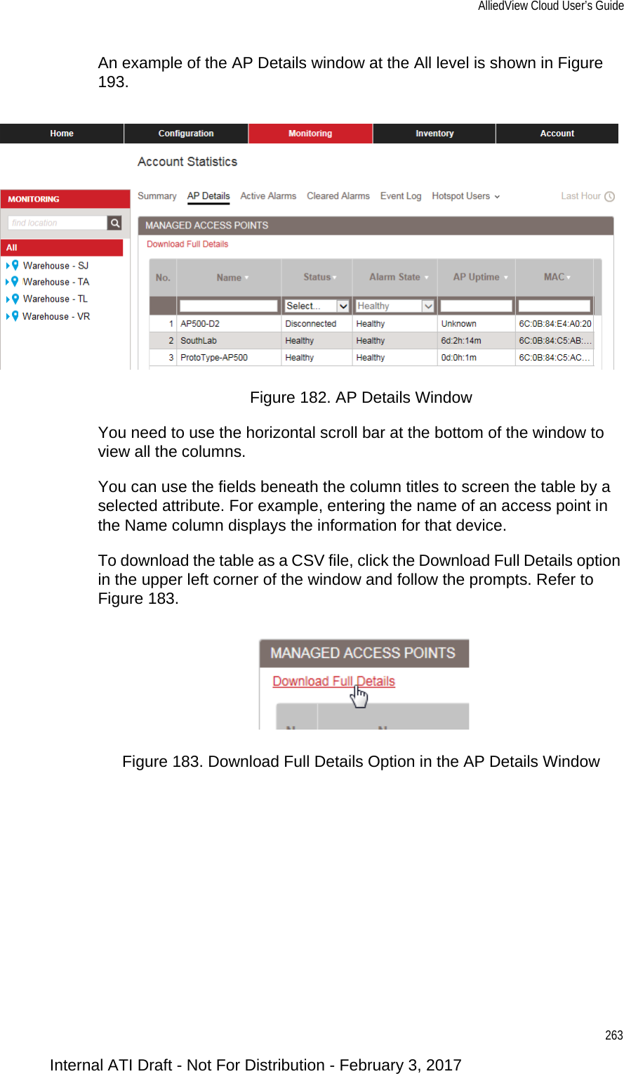 AlliedView Cloud User’s Guide263An example of the AP Details window at the All level is shown in Figure 193.Figure 182. AP Details WindowYou need to use the horizontal scroll bar at the bottom of the window to view all the columns.You can use the fields beneath the column titles to screen the table by a selected attribute. For example, entering the name of an access point in the Name column displays the information for that device.To download the table as a CSV file, click the Download Full Details option in the upper left corner of the window and follow the prompts. Refer to Figure 183.Figure 183. Download Full Details Option in the AP Details WindowInternal ATI Draft - Not For Distribution - February 3, 2017