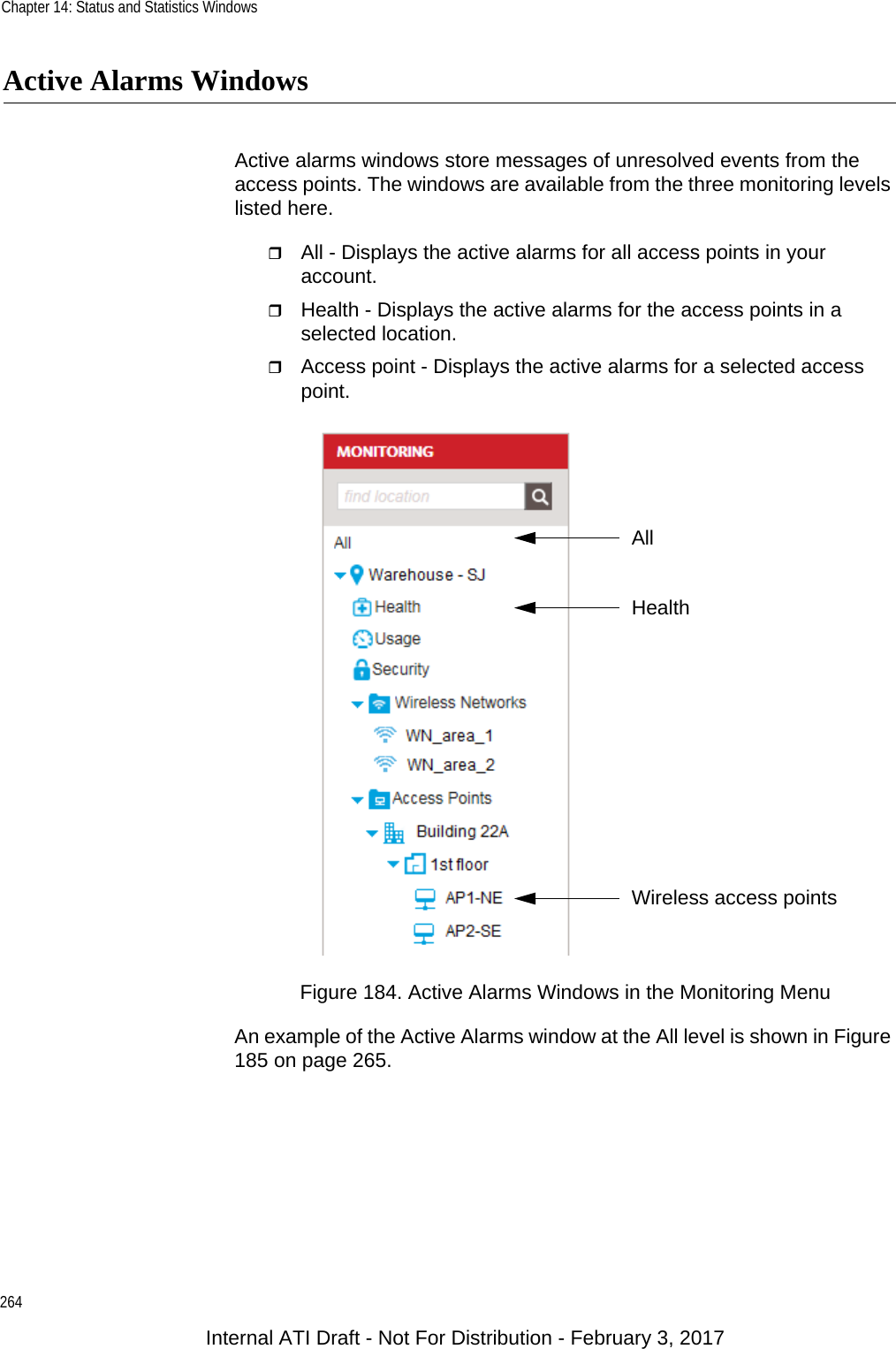 Chapter 14: Status and Statistics Windows264Active Alarms WindowsActive alarms windows store messages of unresolved events from the access points. The windows are available from the three monitoring levels listed here.All - Displays the active alarms for all access points in your account.Health - Displays the active alarms for the access points in a selected location.Access point - Displays the active alarms for a selected access point.Figure 184. Active Alarms Windows in the Monitoring MenuAn example of the Active Alarms window at the All level is shown in Figure 185 on page 265.Wireless access pointsHealthAllInternal ATI Draft - Not For Distribution - February 3, 2017