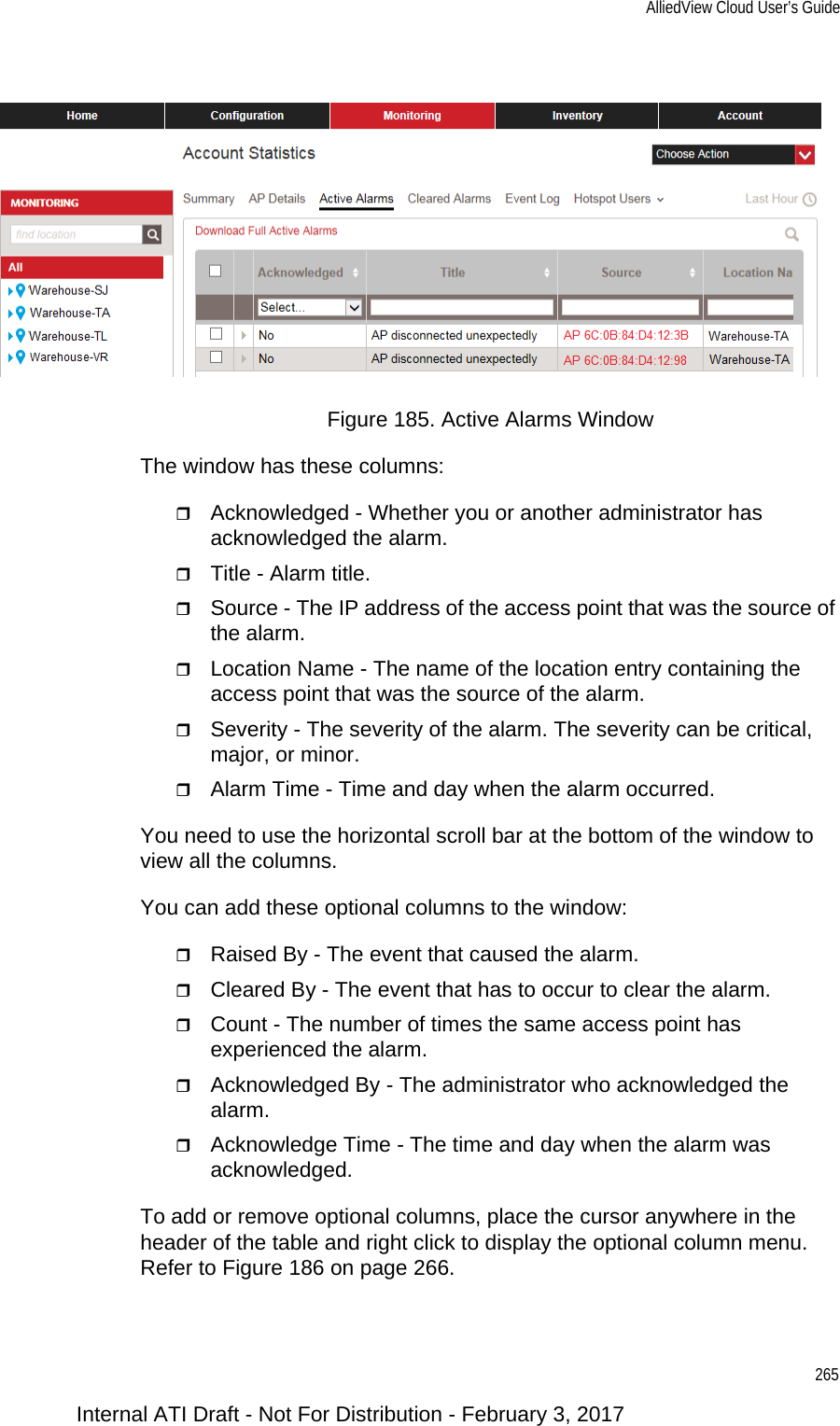 AlliedView Cloud User’s Guide265Figure 185. Active Alarms WindowThe window has these columns:Acknowledged - Whether you or another administrator has acknowledged the alarm.Title - Alarm title.Source - The IP address of the access point that was the source of the alarm.Location Name - The name of the location entry containing the access point that was the source of the alarm.Severity - The severity of the alarm. The severity can be critical, major, or minor.Alarm Time - Time and day when the alarm occurred.You need to use the horizontal scroll bar at the bottom of the window to view all the columns.You can add these optional columns to the window:Raised By - The event that caused the alarm.Cleared By - The event that has to occur to clear the alarm.Count - The number of times the same access point has experienced the alarm.Acknowledged By - The administrator who acknowledged the alarm.Acknowledge Time - The time and day when the alarm was acknowledged.To add or remove optional columns, place the cursor anywhere in the header of the table and right click to display the optional column menu. Refer to Figure 186 on page 266.Internal ATI Draft - Not For Distribution - February 3, 2017