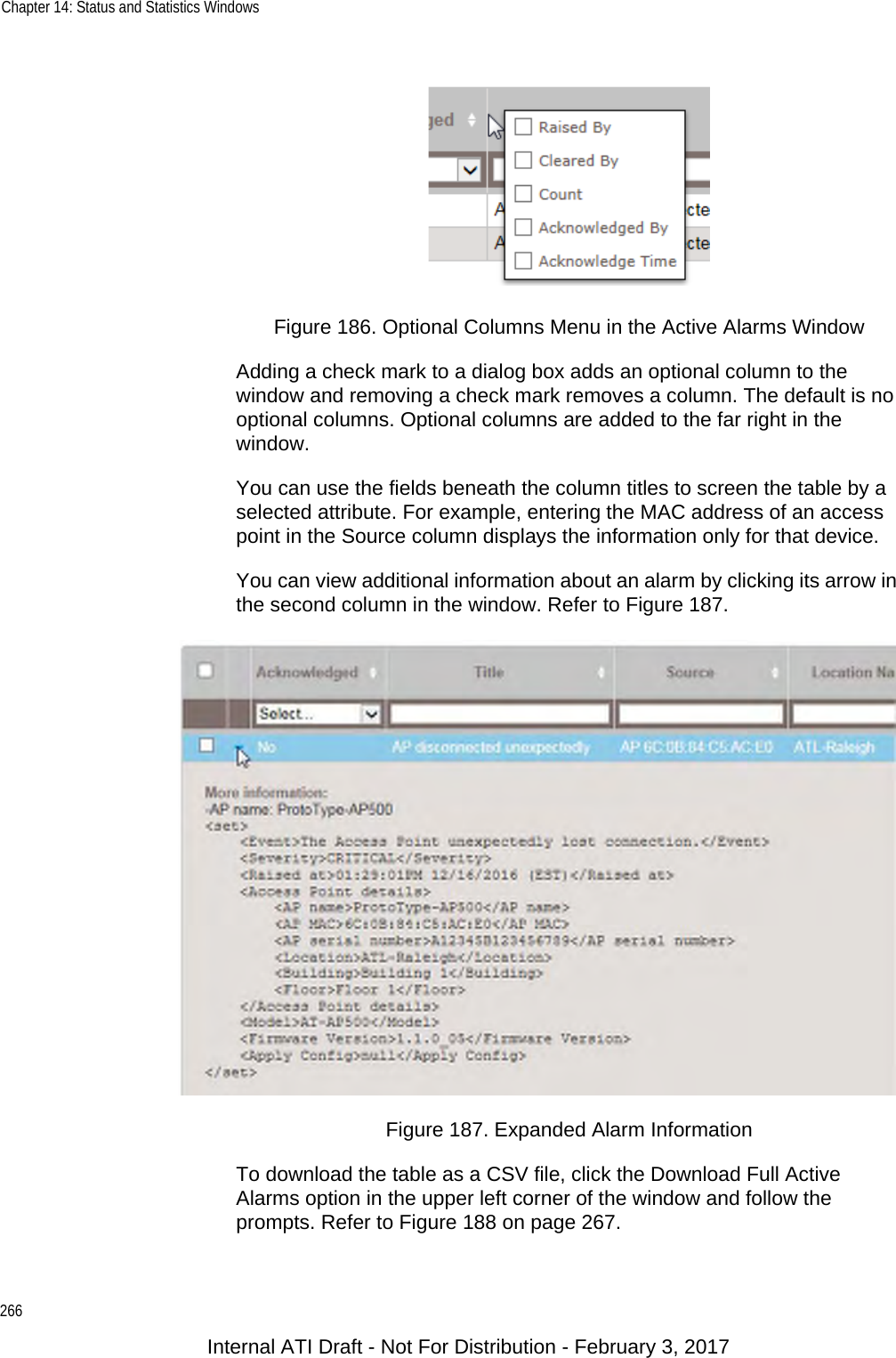 Chapter 14: Status and Statistics Windows266Figure 186. Optional Columns Menu in the Active Alarms WindowAdding a check mark to a dialog box adds an optional column to the window and removing a check mark removes a column. The default is no optional columns. Optional columns are added to the far right in the window.You can use the fields beneath the column titles to screen the table by a selected attribute. For example, entering the MAC address of an access point in the Source column displays the information only for that device.You can view additional information about an alarm by clicking its arrow in the second column in the window. Refer to Figure 187.Figure 187. Expanded Alarm InformationTo download the table as a CSV file, click the Download Full Active Alarms option in the upper left corner of the window and follow the prompts. Refer to Figure 188 on page 267.Internal ATI Draft - Not For Distribution - February 3, 2017