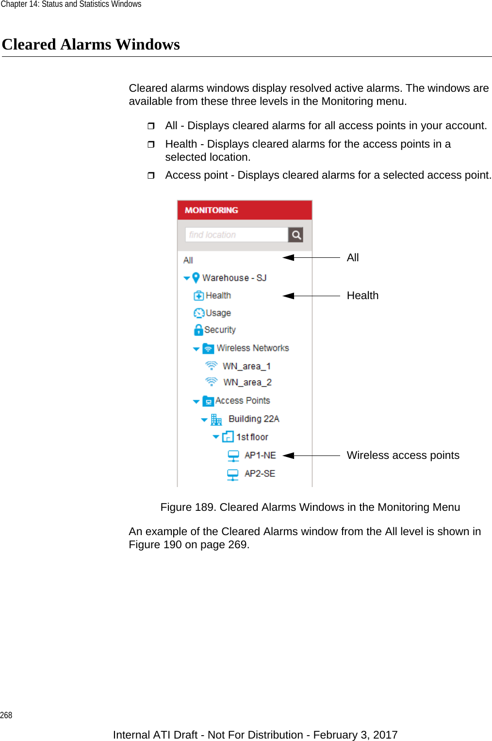 Chapter 14: Status and Statistics Windows268Cleared Alarms WindowsCleared alarms windows display resolved active alarms. The windows are available from these three levels in the Monitoring menu.All - Displays cleared alarms for all access points in your account.Health - Displays cleared alarms for the access points in a selected location.Access point - Displays cleared alarms for a selected access point.Figure 189. Cleared Alarms Windows in the Monitoring MenuAn example of the Cleared Alarms window from the All level is shown in Figure 190 on page 269.Wireless access pointsHealthAllInternal ATI Draft - Not For Distribution - February 3, 2017