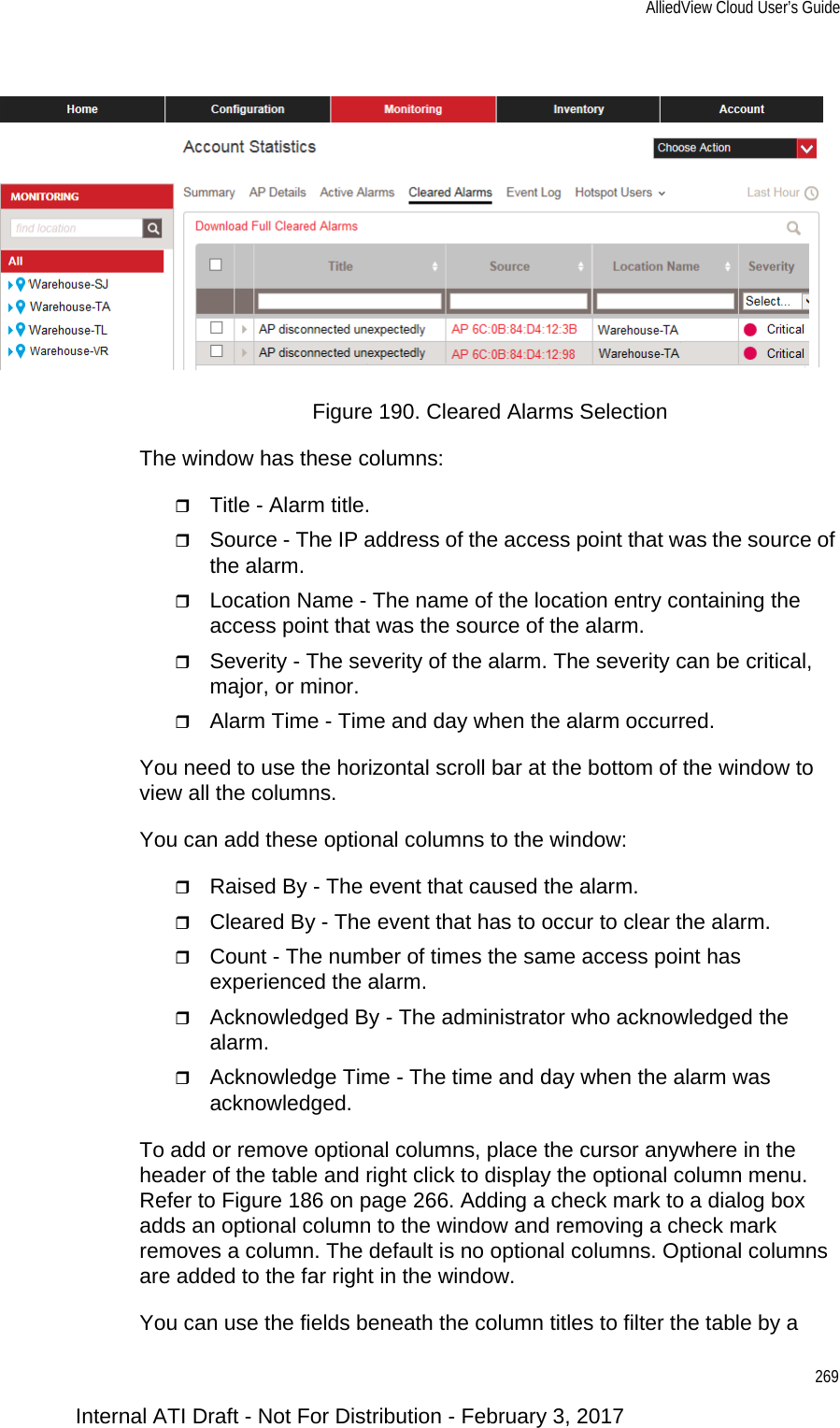 AlliedView Cloud User’s Guide269Figure 190. Cleared Alarms SelectionThe window has these columns:Title - Alarm title.Source - The IP address of the access point that was the source of the alarm.Location Name - The name of the location entry containing the access point that was the source of the alarm.Severity - The severity of the alarm. The severity can be critical, major, or minor.Alarm Time - Time and day when the alarm occurred.You need to use the horizontal scroll bar at the bottom of the window to view all the columns.You can add these optional columns to the window:Raised By - The event that caused the alarm.Cleared By - The event that has to occur to clear the alarm.Count - The number of times the same access point has experienced the alarm.Acknowledged By - The administrator who acknowledged the alarm.Acknowledge Time - The time and day when the alarm was acknowledged.To add or remove optional columns, place the cursor anywhere in the header of the table and right click to display the optional column menu. Refer to Figure 186 on page 266. Adding a check mark to a dialog box adds an optional column to the window and removing a check mark removes a column. The default is no optional columns. Optional columns are added to the far right in the window.You can use the fields beneath the column titles to filter the table by a Internal ATI Draft - Not For Distribution - February 3, 2017