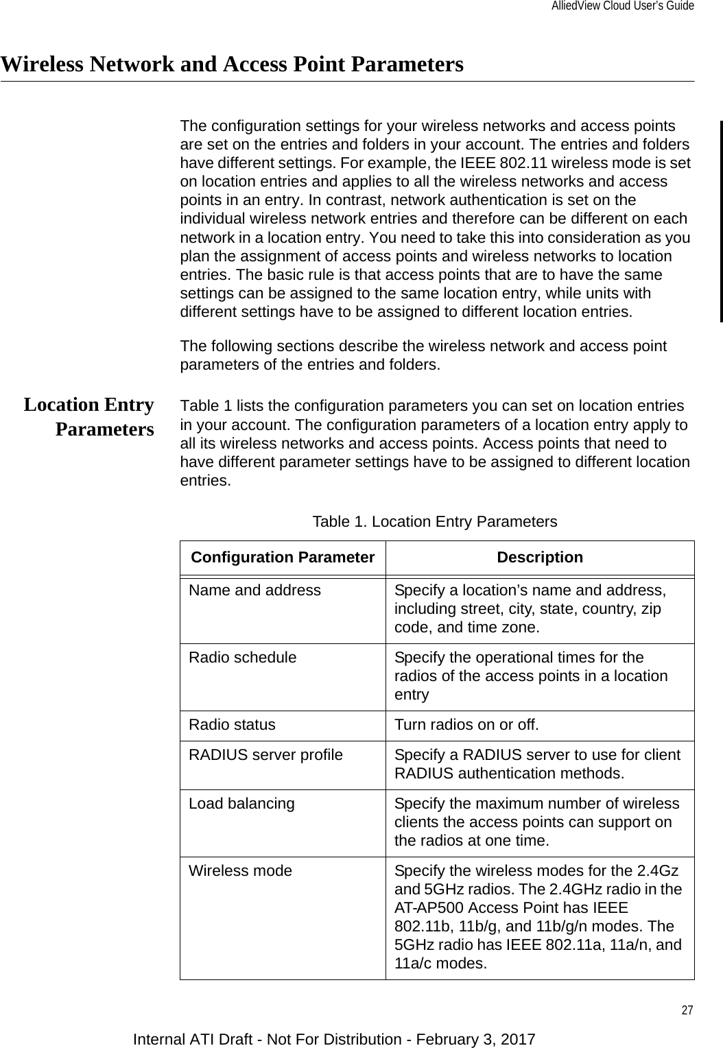 AlliedView Cloud User’s Guide27Wireless Network and Access Point ParametersThe configuration settings for your wireless networks and access points are set on the entries and folders in your account. The entries and folders have different settings. For example, the IEEE 802.11 wireless mode is set on location entries and applies to all the wireless networks and access points in an entry. In contrast, network authentication is set on the individual wireless network entries and therefore can be different on each network in a location entry. You need to take this into consideration as you plan the assignment of access points and wireless networks to location entries. The basic rule is that access points that are to have the same settings can be assigned to the same location entry, while units with different settings have to be assigned to different location entries.The following sections describe the wireless network and access point parameters of the entries and folders.Location EntryParameters Table 1 lists the configuration parameters you can set on location entries in your account. The configuration parameters of a location entry apply to all its wireless networks and access points. Access points that need to have different parameter settings have to be assigned to different location entries.Table 1. Location Entry ParametersConfiguration Parameter DescriptionName and address Specify a location’s name and address, including street, city, state, country, zip code, and time zone.Radio schedule Specify the operational times for the radios of the access points in a location entryRadio status Turn radios on or off.RADIUS server profile Specify a RADIUS server to use for client RADIUS authentication methods.Load balancing Specify the maximum number of wireless clients the access points can support on the radios at one time.Wireless mode Specify the wireless modes for the 2.4Gz and 5GHz radios. The 2.4GHz radio in the AT-AP500 Access Point has IEEE 802.11b, 11b/g, and 11b/g/n modes. The 5GHz radio has IEEE 802.11a, 11a/n, and 11a/c modes.Internal ATI Draft - Not For Distribution - February 3, 2017