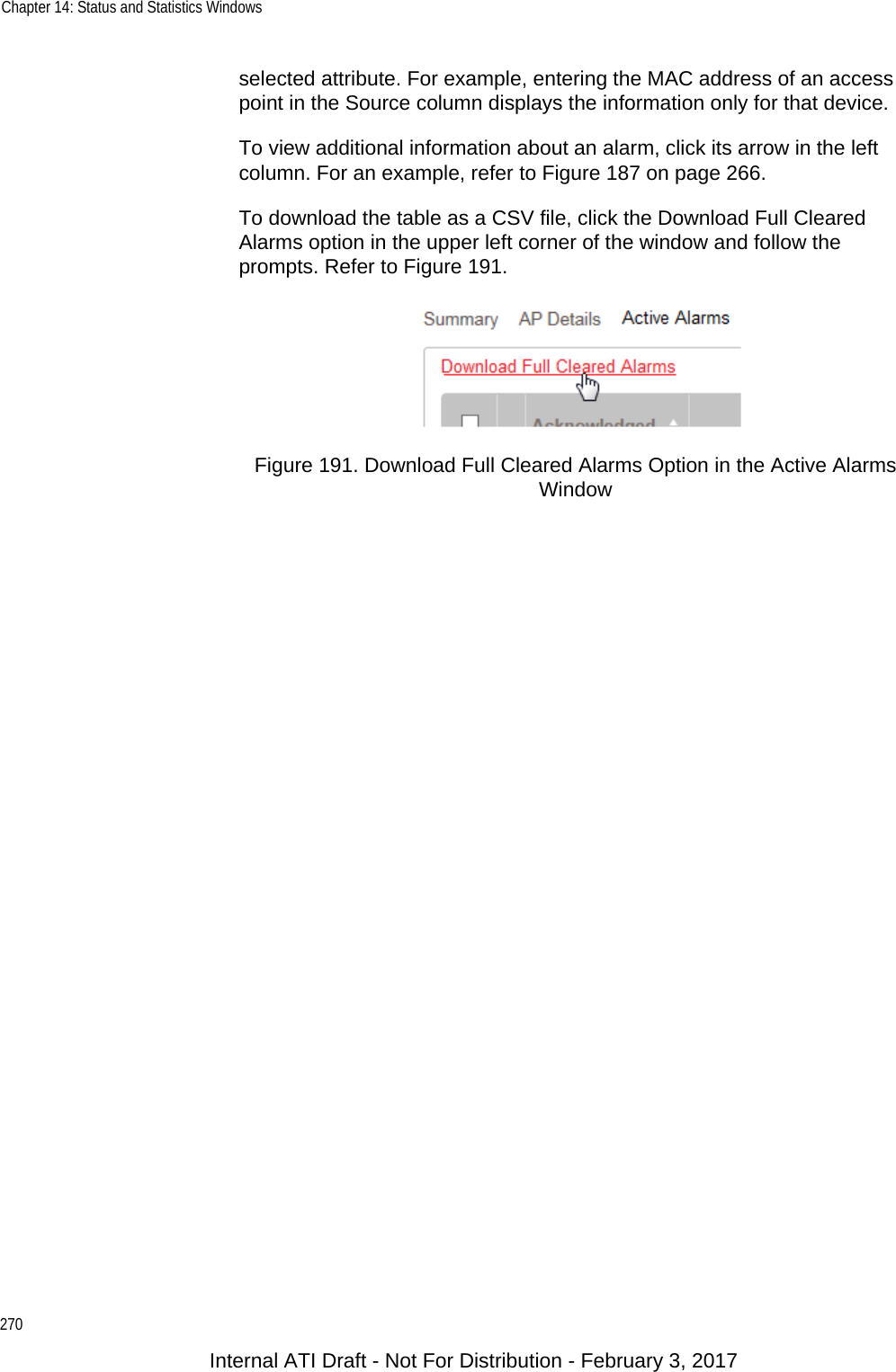 Chapter 14: Status and Statistics Windows270selected attribute. For example, entering the MAC address of an access point in the Source column displays the information only for that device.To view additional information about an alarm, click its arrow in the left column. For an example, refer to Figure 187 on page 266.To download the table as a CSV file, click the Download Full Cleared Alarms option in the upper left corner of the window and follow the prompts. Refer to Figure 191.Figure 191. Download Full Cleared Alarms Option in the Active Alarms WindowInternal ATI Draft - Not For Distribution - February 3, 2017