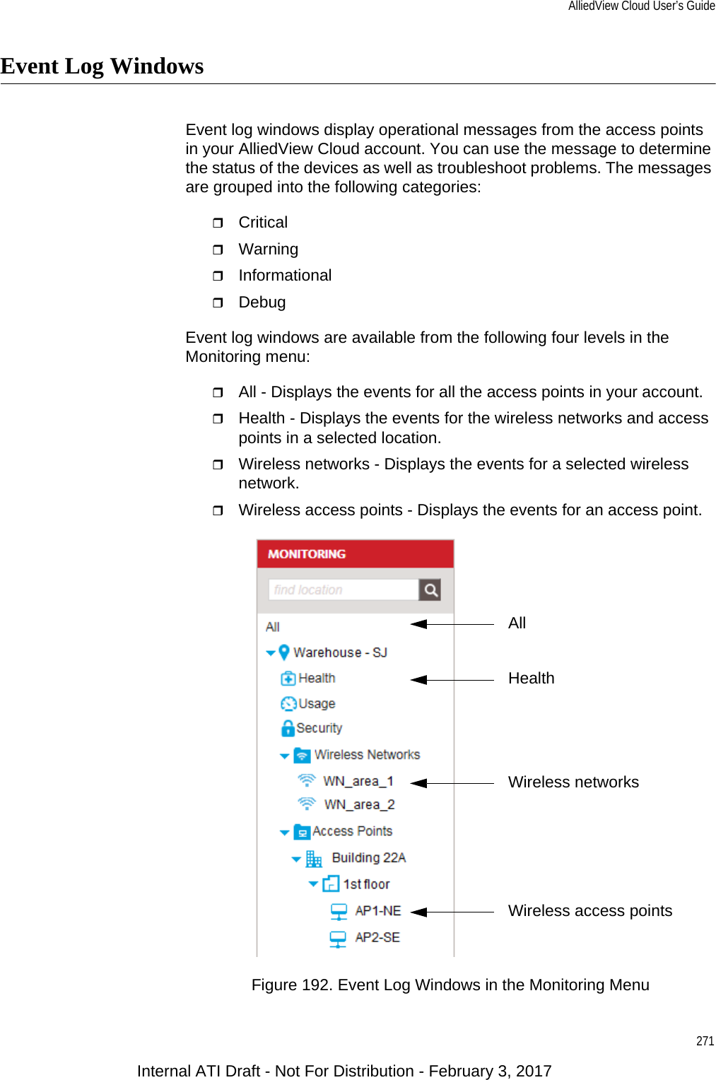 AlliedView Cloud User’s Guide271Event Log WindowsEvent log windows display operational messages from the access points in your AlliedView Cloud account. You can use the message to determine the status of the devices as well as troubleshoot problems. The messages are grouped into the following categories:CriticalWarningInformationalDebugEvent log windows are available from the following four levels in the Monitoring menu:All - Displays the events for all the access points in your account.Health - Displays the events for the wireless networks and access points in a selected location.Wireless networks - Displays the events for a selected wireless network.Wireless access points - Displays the events for an access point.Figure 192. Event Log Windows in the Monitoring MenuWireless access pointsHealthAllWireless networksInternal ATI Draft - Not For Distribution - February 3, 2017