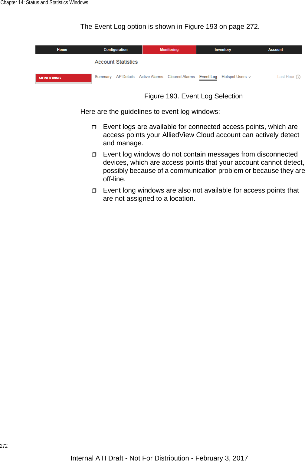 Chapter 14: Status and Statistics Windows272The Event Log option is shown in Figure 193 on page 272.Figure 193. Event Log SelectionHere are the guidelines to event log windows:Event logs are available for connected access points, which are access points your AlliedView Cloud account can actively detect and manage.Event log windows do not contain messages from disconnected devices, which are access points that your account cannot detect, possibly because of a communication problem or because they are off-line. Event long windows are also not available for access points that are not assigned to a location.Internal ATI Draft - Not For Distribution - February 3, 2017