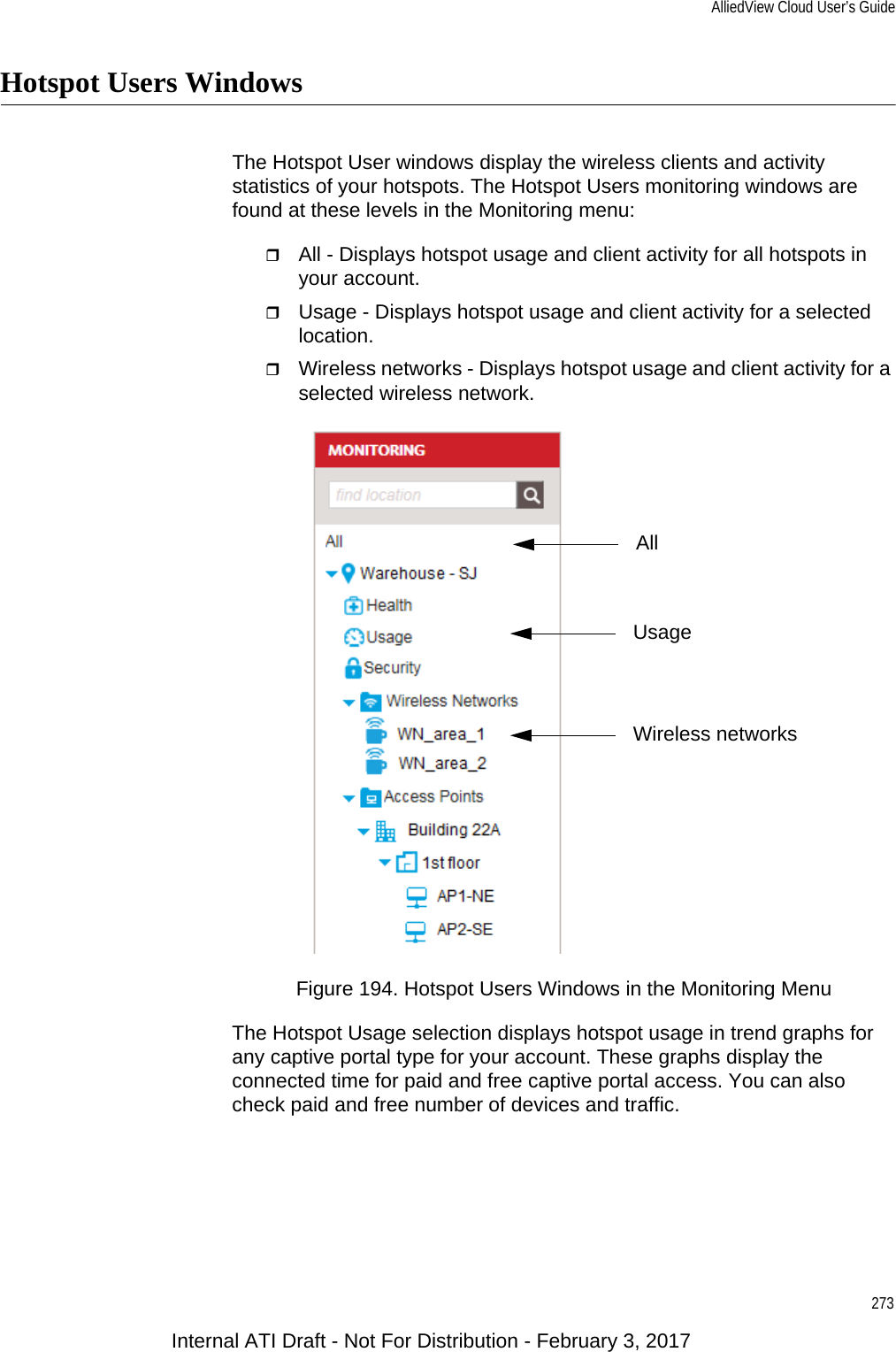 AlliedView Cloud User’s Guide273Hotspot Users WindowsThe Hotspot User windows display the wireless clients and activity statistics of your hotspots. The Hotspot Users monitoring windows are found at these levels in the Monitoring menu:All - Displays hotspot usage and client activity for all hotspots in your account.Usage - Displays hotspot usage and client activity for a selected location.Wireless networks - Displays hotspot usage and client activity for a selected wireless network.Figure 194. Hotspot Users Windows in the Monitoring MenuThe Hotspot Usage selection displays hotspot usage in trend graphs for any captive portal type for your account. These graphs display the connected time for paid and free captive portal access. You can also check paid and free number of devices and traffic. UsageAllWireless networksInternal ATI Draft - Not For Distribution - February 3, 2017