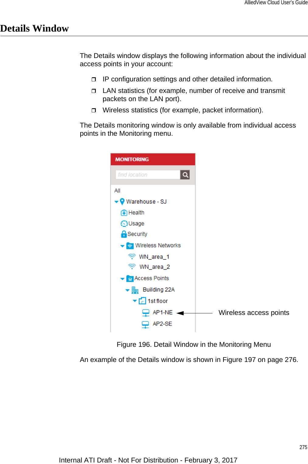 AlliedView Cloud User’s Guide275Details WindowThe Details window displays the following information about the individual access points in your account:IP configuration settings and other detailed information.LAN statistics (for example, number of receive and transmit packets on the LAN port).Wireless statistics (for example, packet information).The Details monitoring window is only available from individual access points in the Monitoring menu.Figure 196. Detail Window in the Monitoring MenuAn example of the Details window is shown in Figure 197 on page 276.Wireless access pointsInternal ATI Draft - Not For Distribution - February 3, 2017