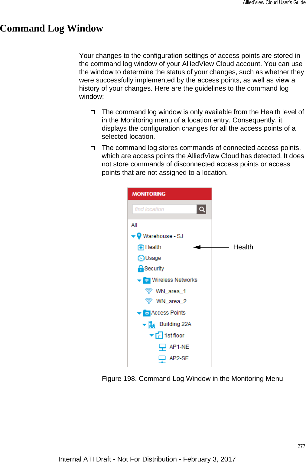 AlliedView Cloud User’s Guide277Command Log WindowYour changes to the configuration settings of access points are stored in the command log window of your AlliedView Cloud account. You can use the window to determine the status of your changes, such as whether they were successfully implemented by the access points, as well as view a history of your changes. Here are the guidelines to the command log window:The command log window is only available from the Health level of in the Monitoring menu of a location entry. Consequently, it displays the configuration changes for all the access points of a selected location.The command log stores commands of connected access points, which are access points the AlliedView Cloud has detected. It does not store commands of disconnected access points or access points that are not assigned to a location.Figure 198. Command Log Window in the Monitoring MenuHealthInternal ATI Draft - Not For Distribution - February 3, 2017