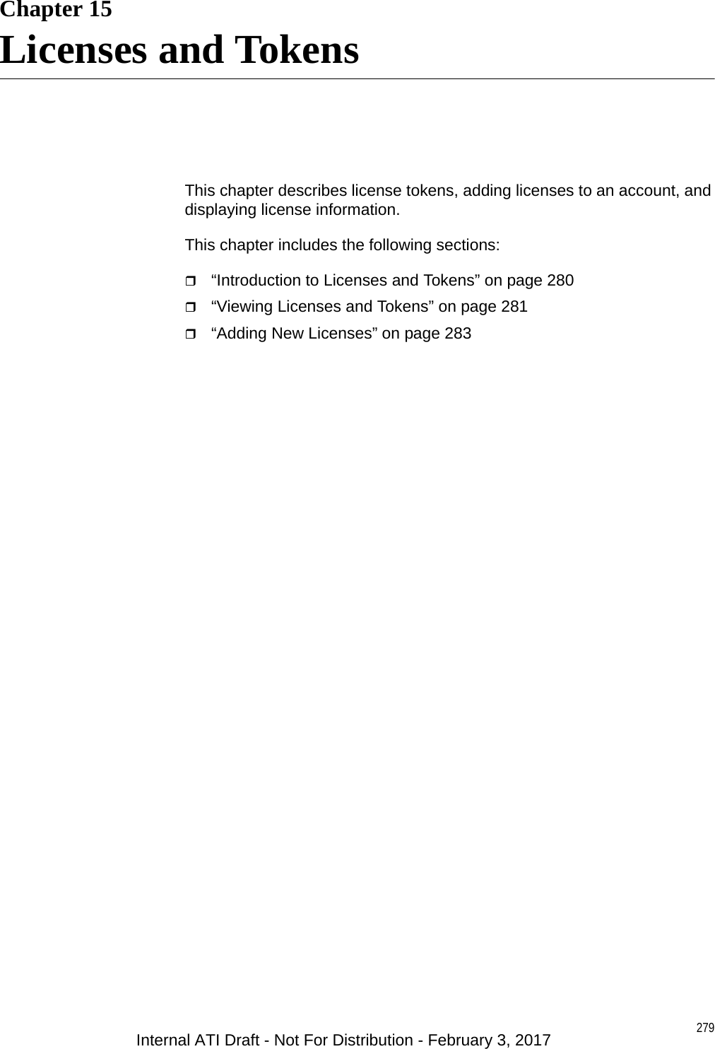 279Chapter 15Licenses and TokensThis chapter describes license tokens, adding licenses to an account, and displaying license information.This chapter includes the following sections:“Introduction to Licenses and Tokens” on page 280“Viewing Licenses and Tokens” on page 281“Adding New Licenses” on page 283Internal ATI Draft - Not For Distribution - February 3, 2017