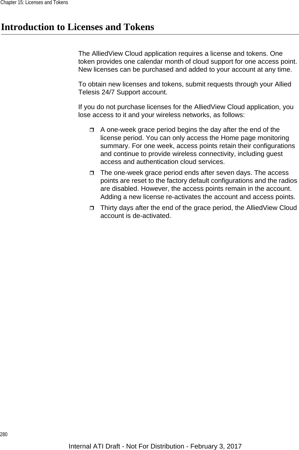 Chapter 15: Licenses and Tokens280Introduction to Licenses and TokensThe AlliedView Cloud application requires a license and tokens. One token provides one calendar month of cloud support for one access point. New licenses can be purchased and added to your account at any time.To obtain new licenses and tokens, submit requests through your Allied Telesis 24/7 Support account.If you do not purchase licenses for the AlliedView Cloud application, you lose access to it and your wireless networks, as follows:A one-week grace period begins the day after the end of the license period. You can only access the Home page monitoring summary. For one week, access points retain their configurations and continue to provide wireless connectivity, including guest access and authentication cloud services.The one-week grace period ends after seven days. The access points are reset to the factory default configurations and the radios are disabled. However, the access points remain in the account. Adding a new license re-activates the account and access points.Thirty days after the end of the grace period, the AlliedView Cloud account is de-activated.Internal ATI Draft - Not For Distribution - February 3, 2017