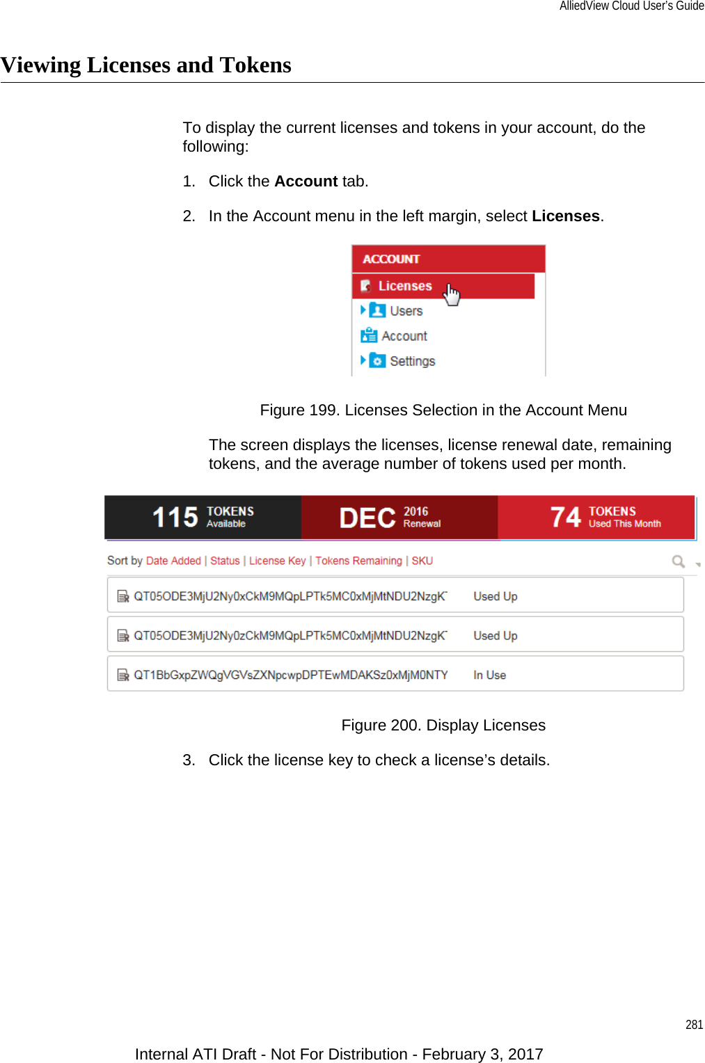 AlliedView Cloud User’s Guide281Viewing Licenses and TokensTo display the current licenses and tokens in your account, do the following:1. Click the Account tab.2. In the Account menu in the left margin, select Licenses.Figure 199. Licenses Selection in the Account MenuThe screen displays the licenses, license renewal date, remaining tokens, and the average number of tokens used per month.Figure 200. Display Licenses3. Click the license key to check a license’s details.Internal ATI Draft - Not For Distribution - February 3, 2017