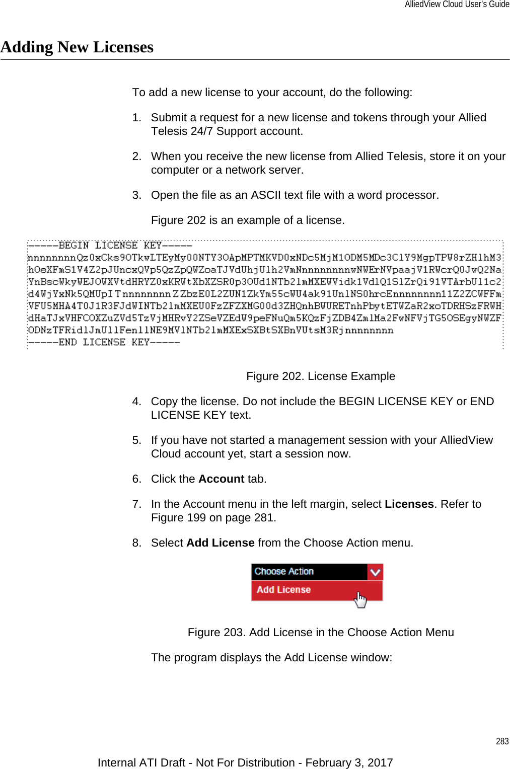 AlliedView Cloud User’s Guide283Adding New LicensesTo add a new license to your account, do the following:1. Submit a request for a new license and tokens through your Allied Telesis 24/7 Support account.2. When you receive the new license from Allied Telesis, store it on your computer or a network server.3. Open the file as an ASCII text file with a word processor.Figure 202 is an example of a license.Figure 202. License Example4. Copy the license. Do not include the BEGIN LICENSE KEY or END LICENSE KEY text.5. If you have not started a management session with your AlliedView Cloud account yet, start a session now.6. Click the Account tab.7. In the Account menu in the left margin, select Licenses. Refer to Figure 199 on page 281.8. Select Add License from the Choose Action menu.Figure 203. Add License in the Choose Action MenuThe program displays the Add License window:Internal ATI Draft - Not For Distribution - February 3, 2017