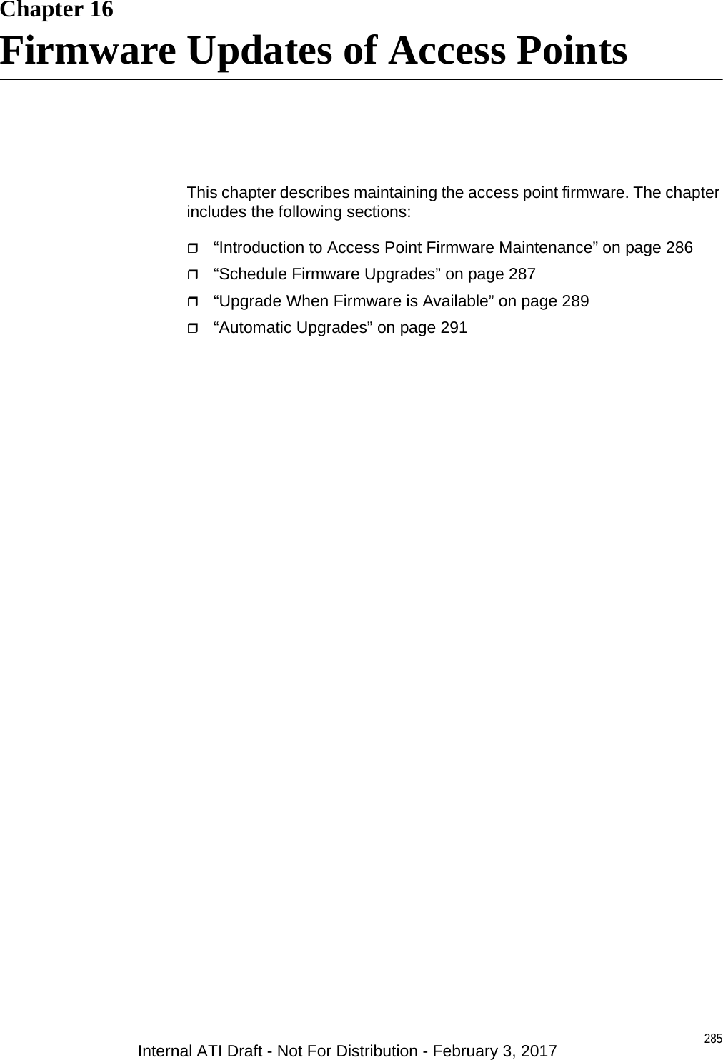 285Chapter 16Firmware Updates of Access PointsThis chapter describes maintaining the access point firmware. The chapter includes the following sections:“Introduction to Access Point Firmware Maintenance” on page 286“Schedule Firmware Upgrades” on page 287“Upgrade When Firmware is Available” on page 289“Automatic Upgrades” on page 291Internal ATI Draft - Not For Distribution - February 3, 2017