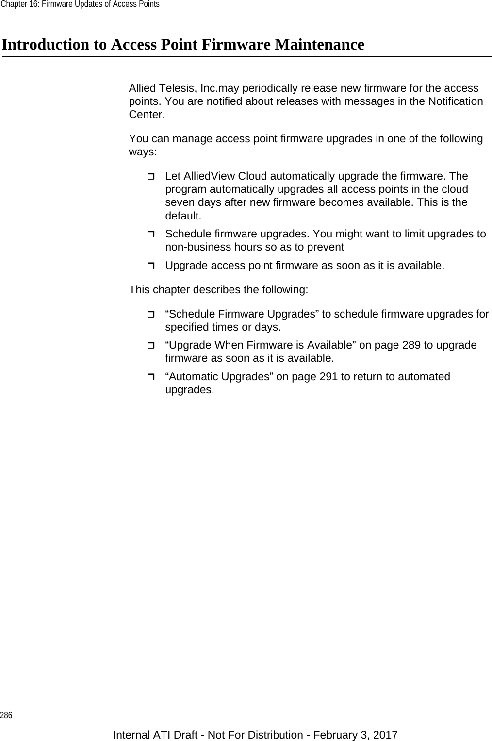 Chapter 16: Firmware Updates of Access Points286Introduction to Access Point Firmware MaintenanceAllied Telesis, Inc.may periodically release new firmware for the access points. You are notified about releases with messages in the Notification Center.You can manage access point firmware upgrades in one of the following ways:Let AlliedView Cloud automatically upgrade the firmware. The program automatically upgrades all access points in the cloud seven days after new firmware becomes available. This is the default.Schedule firmware upgrades. You might want to limit upgrades to non-business hours so as to prevent Upgrade access point firmware as soon as it is available.This chapter describes the following:“Schedule Firmware Upgrades” to schedule firmware upgrades for specified times or days.“Upgrade When Firmware is Available” on page 289 to upgrade firmware as soon as it is available.“Automatic Upgrades” on page 291 to return to automated upgrades.Internal ATI Draft - Not For Distribution - February 3, 2017