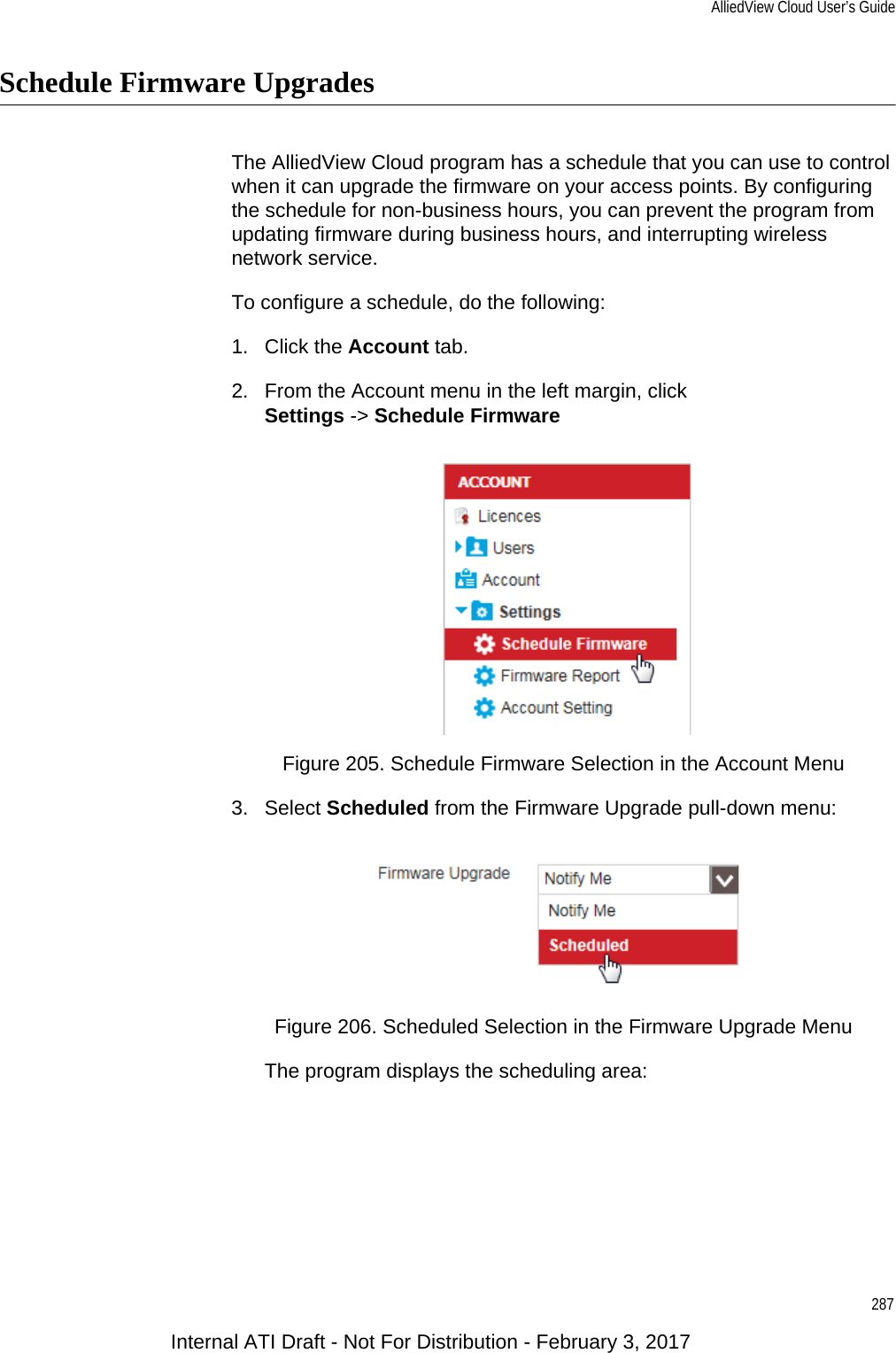 AlliedView Cloud User’s Guide287Schedule Firmware UpgradesThe AlliedView Cloud program has a schedule that you can use to control when it can upgrade the firmware on your access points. By configuring the schedule for non-business hours, you can prevent the program from updating firmware during business hours, and interrupting wireless network service.To configure a schedule, do the following:1. Click the Account tab.2. From the Account menu in the left margin, clickSettings -&gt; Schedule FirmwareFigure 205. Schedule Firmware Selection in the Account Menu3. Select Scheduled from the Firmware Upgrade pull-down menu:Figure 206. Scheduled Selection in the Firmware Upgrade MenuThe program displays the scheduling area:Internal ATI Draft - Not For Distribution - February 3, 2017