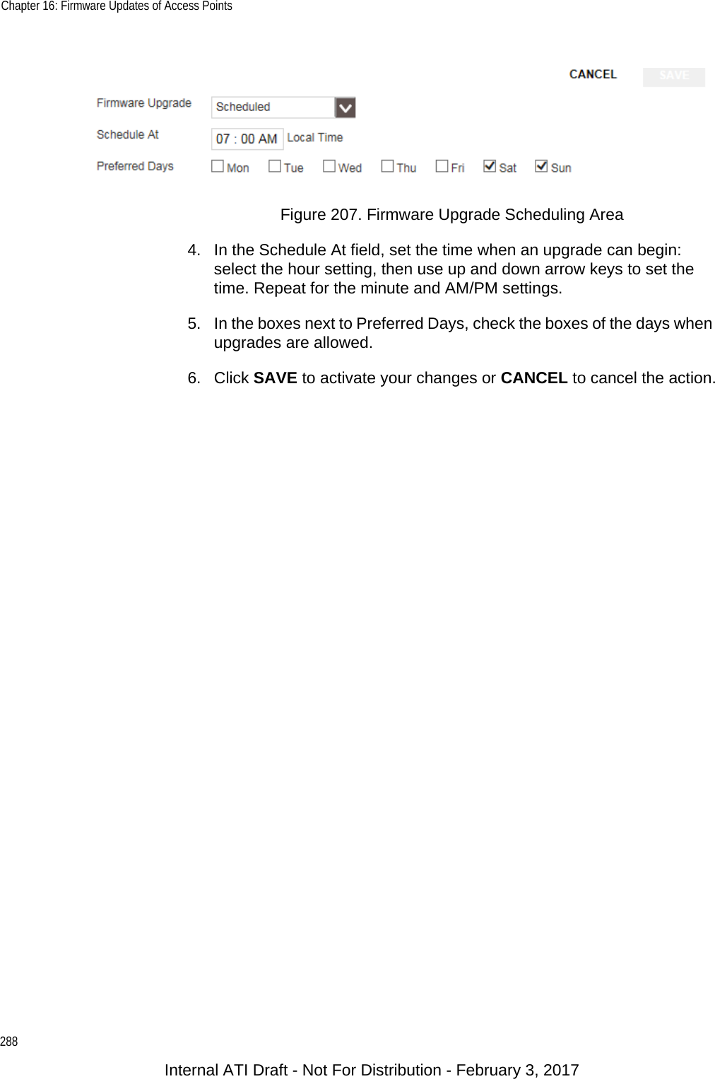 Chapter 16: Firmware Updates of Access Points288Figure 207. Firmware Upgrade Scheduling Area4. In the Schedule At field, set the time when an upgrade can begin: select the hour setting, then use up and down arrow keys to set the time. Repeat for the minute and AM/PM settings.5. In the boxes next to Preferred Days, check the boxes of the days when upgrades are allowed.6. Click SAVE to activate your changes or CANCEL to cancel the action.Internal ATI Draft - Not For Distribution - February 3, 2017