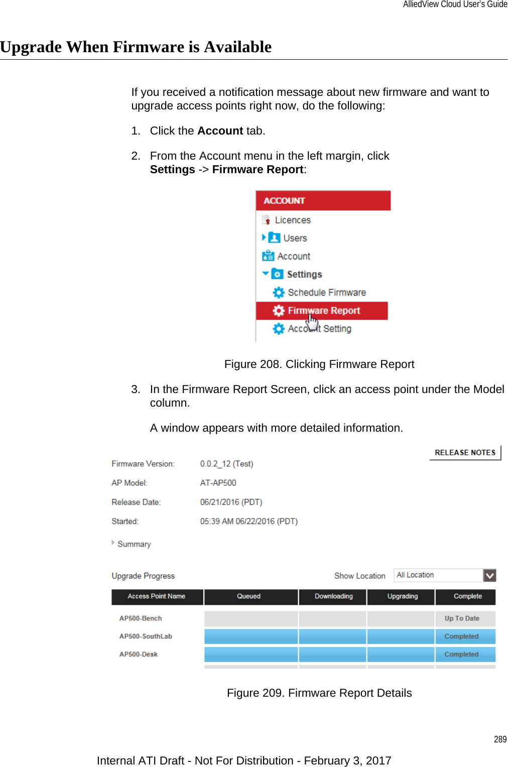 AlliedView Cloud User’s Guide289Upgrade When Firmware is AvailableIf you received a notification message about new firmware and want to upgrade access points right now, do the following:1. Click the Account tab.2. From the Account menu in the left margin, clickSettings -&gt; Firmware Report:Figure 208. Clicking Firmware Report3. In the Firmware Report Screen, click an access point under the Model column.A window appears with more detailed information.Figure 209. Firmware Report DetailsInternal ATI Draft - Not For Distribution - February 3, 2017