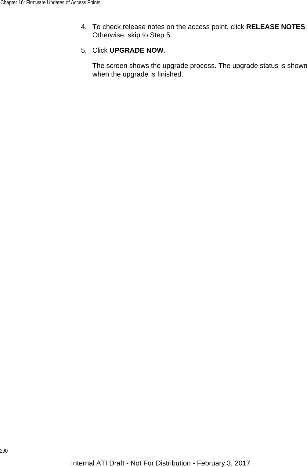 Chapter 16: Firmware Updates of Access Points2904. To check release notes on the access point, click RELEASE NOTES. Otherwise, skip to Step 5.5. Click UPGRADE NOW.The screen shows the upgrade process. The upgrade status is shown when the upgrade is finished.Internal ATI Draft - Not For Distribution - February 3, 2017