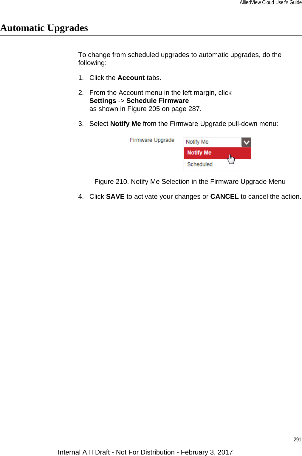 AlliedView Cloud User’s Guide291Automatic UpgradesTo change from scheduled upgrades to automatic upgrades, do the following:1. Click the Account tabs.2. From the Account menu in the left margin, clickSettings -&gt; Schedule Firmwareas shown in Figure 205 on page 287.3. Select Notify Me from the Firmware Upgrade pull-down menu:Figure 210. Notify Me Selection in the Firmware Upgrade Menu4. Click SAVE to activate your changes or CANCEL to cancel the action.Internal ATI Draft - Not For Distribution - February 3, 2017