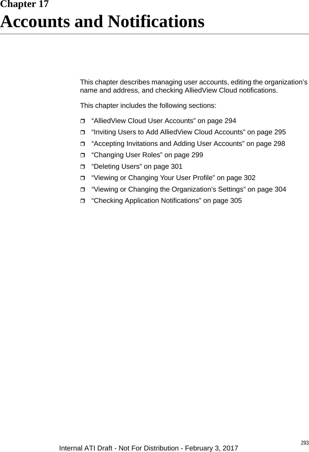 293Chapter 17Accounts and NotificationsThis chapter describes managing user accounts, editing the organization’s name and address, and checking AlliedView Cloud notifications.This chapter includes the following sections:“AlliedView Cloud User Accounts” on page 294“Inviting Users to Add AlliedView Cloud Accounts” on page 295“Accepting Invitations and Adding User Accounts” on page 298“Changing User Roles” on page 299“Deleting Users” on page 301“Viewing or Changing Your User Profile” on page 302“Viewing or Changing the Organization’s Settings” on page 304“Checking Application Notifications” on page 305Internal ATI Draft - Not For Distribution - February 3, 2017