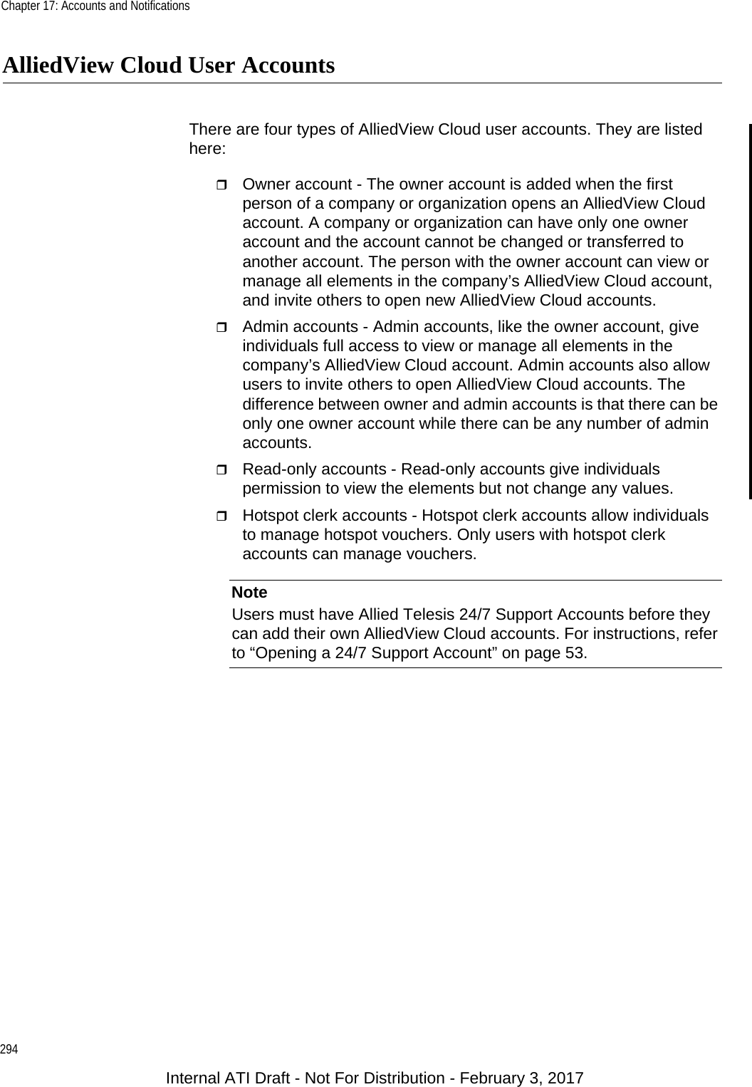 Chapter 17: Accounts and Notifications294AlliedView Cloud User AccountsThere are four types of AlliedView Cloud user accounts. They are listed here:Owner account - The owner account is added when the first person of a company or organization opens an AlliedView Cloud account. A company or organization can have only one owner account and the account cannot be changed or transferred to another account. The person with the owner account can view or manage all elements in the company’s AlliedView Cloud account, and invite others to open new AlliedView Cloud accounts.Admin accounts - Admin accounts, like the owner account, give individuals full access to view or manage all elements in the company’s AlliedView Cloud account. Admin accounts also allow users to invite others to open AlliedView Cloud accounts. The difference between owner and admin accounts is that there can be only one owner account while there can be any number of admin accounts.Read-only accounts - Read-only accounts give individuals permission to view the elements but not change any values.Hotspot clerk accounts - Hotspot clerk accounts allow individuals to manage hotspot vouchers. Only users with hotspot clerk accounts can manage vouchers.NoteUsers must have Allied Telesis 24/7 Support Accounts before they can add their own AlliedView Cloud accounts. For instructions, refer to “Opening a 24/7 Support Account” on page 53.Internal ATI Draft - Not For Distribution - February 3, 2017