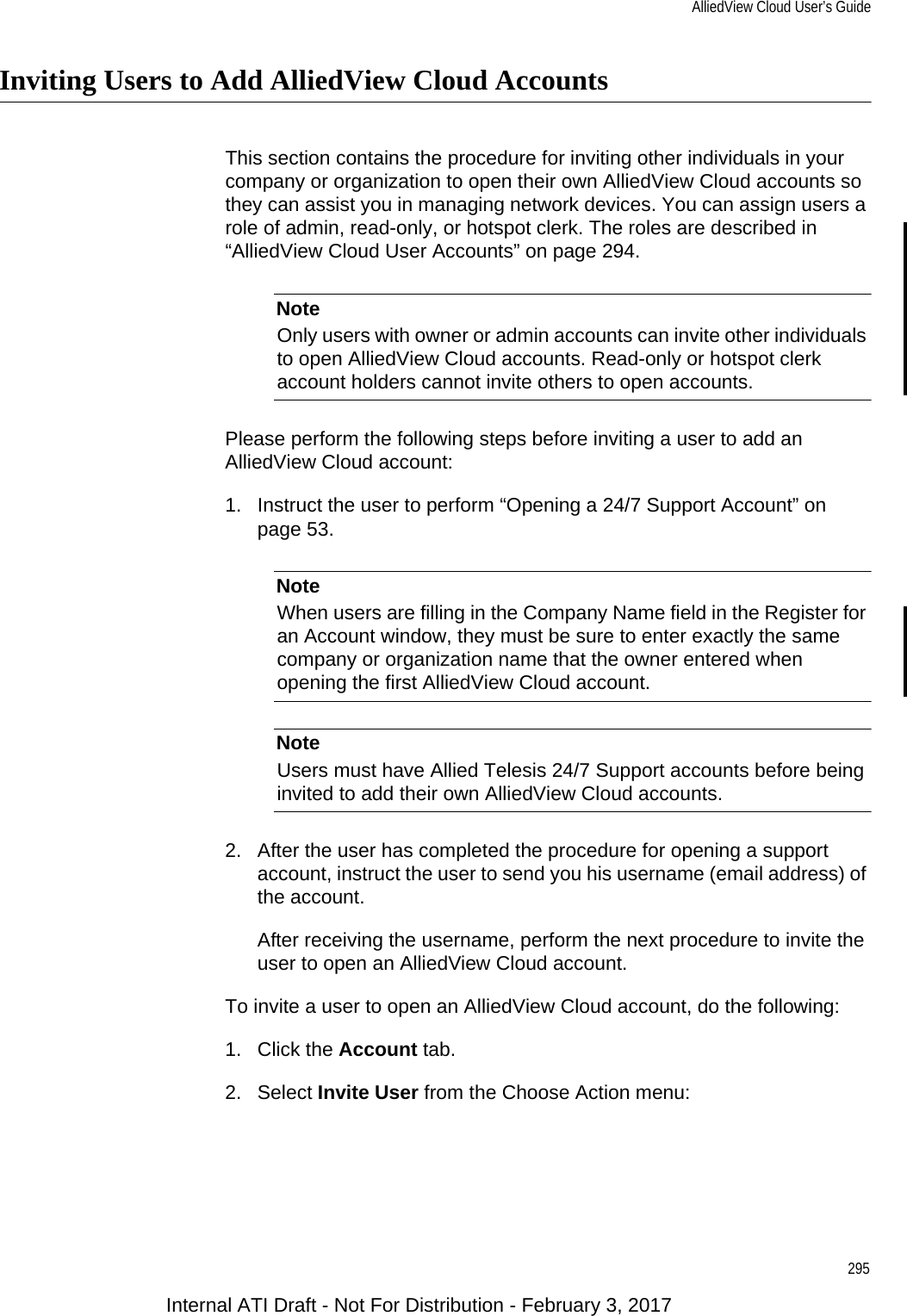 AlliedView Cloud User’s Guide295Inviting Users to Add AlliedView Cloud AccountsThis section contains the procedure for inviting other individuals in your company or organization to open their own AlliedView Cloud accounts so they can assist you in managing network devices. You can assign users a role of admin, read-only, or hotspot clerk. The roles are described in “AlliedView Cloud User Accounts” on page 294.NoteOnly users with owner or admin accounts can invite other individuals to open AlliedView Cloud accounts. Read-only or hotspot clerk account holders cannot invite others to open accounts.Please perform the following steps before inviting a user to add an AlliedView Cloud account:1. Instruct the user to perform “Opening a 24/7 Support Account” on page 53.NoteWhen users are filling in the Company Name field in the Register for an Account window, they must be sure to enter exactly the same company or organization name that the owner entered when opening the first AlliedView Cloud account.NoteUsers must have Allied Telesis 24/7 Support accounts before being invited to add their own AlliedView Cloud accounts.2. After the user has completed the procedure for opening a support account, instruct the user to send you his username (email address) of the account.After receiving the username, perform the next procedure to invite the user to open an AlliedView Cloud account.To invite a user to open an AlliedView Cloud account, do the following:1. Click the Account tab.2. Select Invite User from the Choose Action menu:Internal ATI Draft - Not For Distribution - February 3, 2017