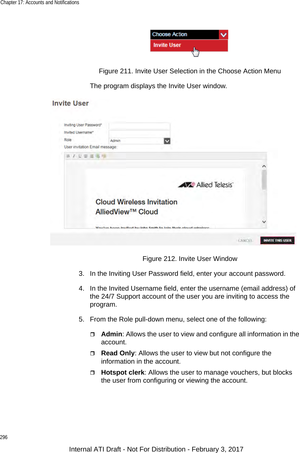 Chapter 17: Accounts and Notifications296Figure 211. Invite User Selection in the Choose Action MenuThe program displays the Invite User window.Figure 212. Invite User Window3. In the Inviting User Password field, enter your account password.4. In the Invited Username field, enter the username (email address) of the 24/7 Support account of the user you are inviting to access the program.5. From the Role pull-down menu, select one of the following:Admin: Allows the user to view and configure all information in the account.Read Only: Allows the user to view but not configure the information in the account.Hotspot clerk: Allows the user to manage vouchers, but blocks the user from configuring or viewing the account.Internal ATI Draft - Not For Distribution - February 3, 2017