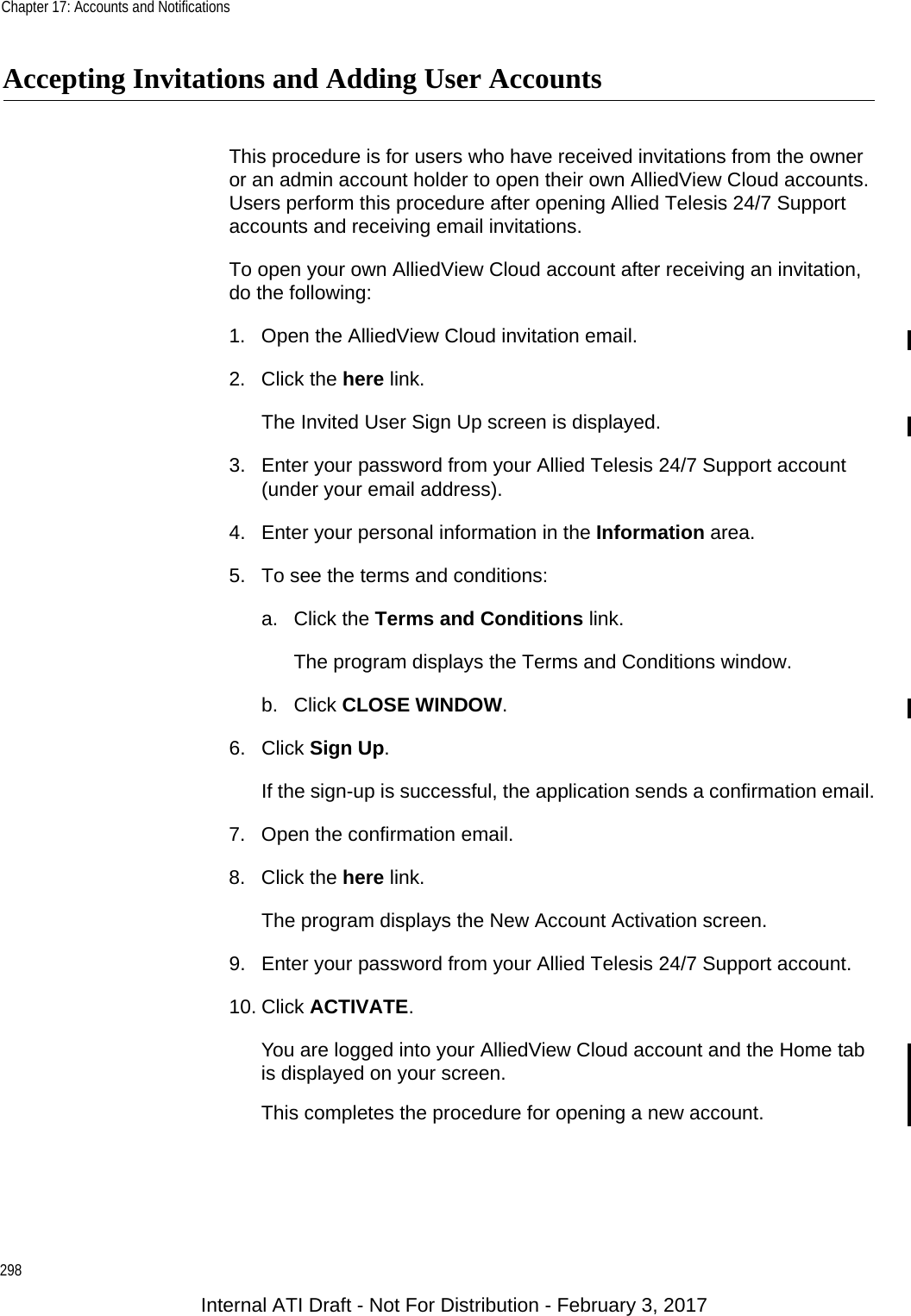 Chapter 17: Accounts and Notifications298Accepting Invitations and Adding User AccountsThis procedure is for users who have received invitations from the owner or an admin account holder to open their own AlliedView Cloud accounts. Users perform this procedure after opening Allied Telesis 24/7 Support accounts and receiving email invitations.To open your own AlliedView Cloud account after receiving an invitation, do the following:1. Open the AlliedView Cloud invitation email.2. Click the here link.The Invited User Sign Up screen is displayed.3. Enter your password from your Allied Telesis 24/7 Support account (under your email address).4. Enter your personal information in the Information area.5. To see the terms and conditions:a. Click the Terms and Conditions link.The program displays the Terms and Conditions window.b. Click CLOSE WINDOW.6. Click Sign Up.If the sign-up is successful, the application sends a confirmation email.7. Open the confirmation email.8. Click the here link.The program displays the New Account Activation screen.9. Enter your password from your Allied Telesis 24/7 Support account.10. Click ACTIVATE.You are logged into your AlliedView Cloud account and the Home tab is displayed on your screen.This completes the procedure for opening a new account.Internal ATI Draft - Not For Distribution - February 3, 2017