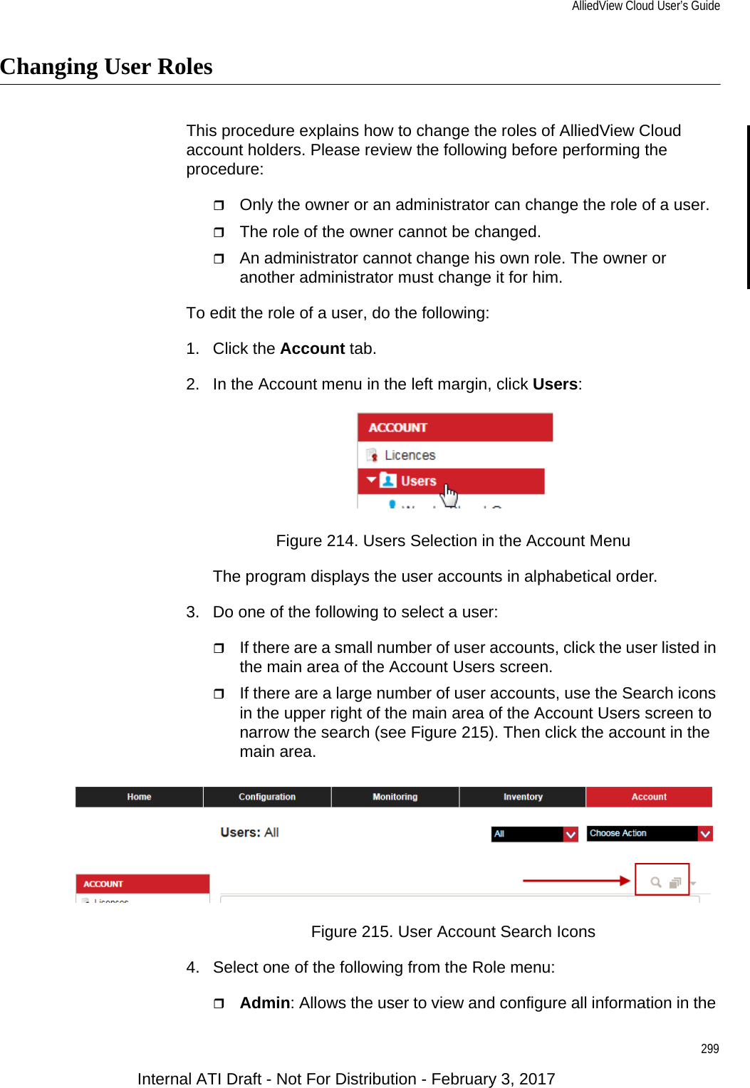 AlliedView Cloud User’s Guide299Changing User RolesThis procedure explains how to change the roles of AlliedView Cloud account holders. Please review the following before performing the procedure:Only the owner or an administrator can change the role of a user.The role of the owner cannot be changed.An administrator cannot change his own role. The owner or another administrator must change it for him.To edit the role of a user, do the following:1. Click the Account tab.2. In the Account menu in the left margin, click Users:Figure 214. Users Selection in the Account MenuThe program displays the user accounts in alphabetical order.3. Do one of the following to select a user:If there are a small number of user accounts, click the user listed in the main area of the Account Users screen.If there are a large number of user accounts, use the Search icons in the upper right of the main area of the Account Users screen to narrow the search (see Figure 215). Then click the account in the main area.Figure 215. User Account Search Icons4. Select one of the following from the Role menu:Admin: Allows the user to view and configure all information in the Internal ATI Draft - Not For Distribution - February 3, 2017