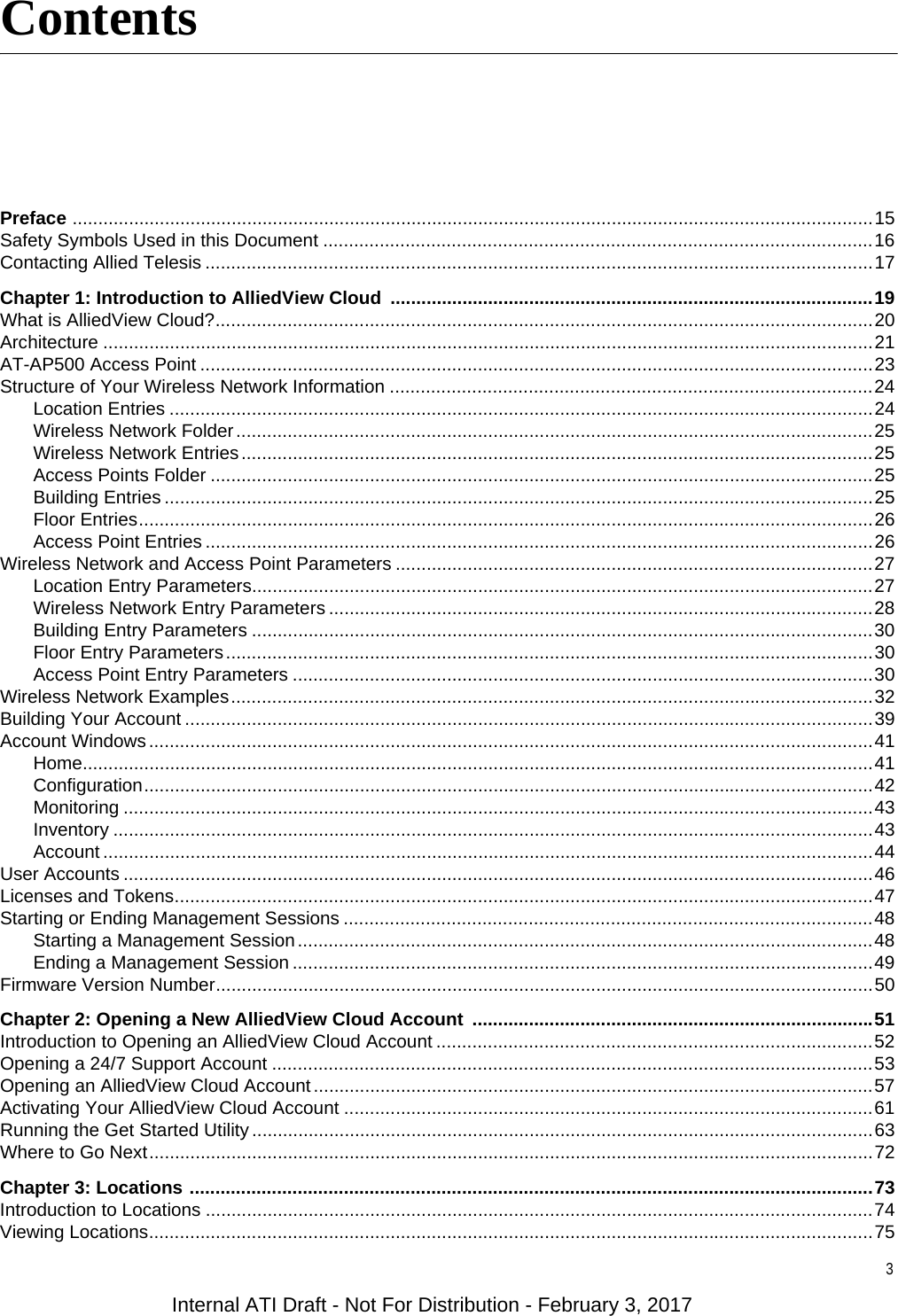 3Preface ............................................................................................................................................................15Safety Symbols Used in this Document ...........................................................................................................16Contacting Allied Telesis ..................................................................................................................................17Chapter 1: Introduction to AlliedView Cloud  ..............................................................................................19What is AlliedView Cloud?................................................................................................................................20Architecture ......................................................................................................................................................21AT-AP500 Access Point ...................................................................................................................................23Structure of Your Wireless Network Information ..............................................................................................24Location Entries .........................................................................................................................................24Wireless Network Folder............................................................................................................................25Wireless Network Entries...........................................................................................................................25Access Points Folder .................................................................................................................................25Building Entries ..........................................................................................................................................25Floor Entries...............................................................................................................................................26Access Point Entries ..................................................................................................................................26Wireless Network and Access Point Parameters .............................................................................................27Location Entry Parameters.........................................................................................................................27Wireless Network Entry Parameters ..........................................................................................................28Building Entry Parameters .........................................................................................................................30Floor Entry Parameters..............................................................................................................................30Access Point Entry Parameters .................................................................................................................30Wireless Network Examples.............................................................................................................................32Building Your Account ......................................................................................................................................39Account Windows.............................................................................................................................................41Home..........................................................................................................................................................41Configuration..............................................................................................................................................42Monitoring ..................................................................................................................................................43Inventory ....................................................................................................................................................43Account ......................................................................................................................................................44User Accounts ..................................................................................................................................................46Licenses and Tokens........................................................................................................................................47Starting or Ending Management Sessions .......................................................................................................48Starting a Management Session................................................................................................................48Ending a Management Session .................................................................................................................49Firmware Version Number................................................................................................................................50Chapter 2: Opening a New AlliedView Cloud Account  ..............................................................................51Introduction to Opening an AlliedView Cloud Account .....................................................................................52Opening a 24/7 Support Account .....................................................................................................................53Opening an AlliedView Cloud Account.............................................................................................................57Activating Your AlliedView Cloud Account .......................................................................................................61Running the Get Started Utility .........................................................................................................................63Where to Go Next.............................................................................................................................................72Chapter 3: Locations .....................................................................................................................................73Introduction to Locations ..................................................................................................................................74Viewing Locations.............................................................................................................................................75ContentsInternal ATI Draft - Not For Distribution - February 3, 2017