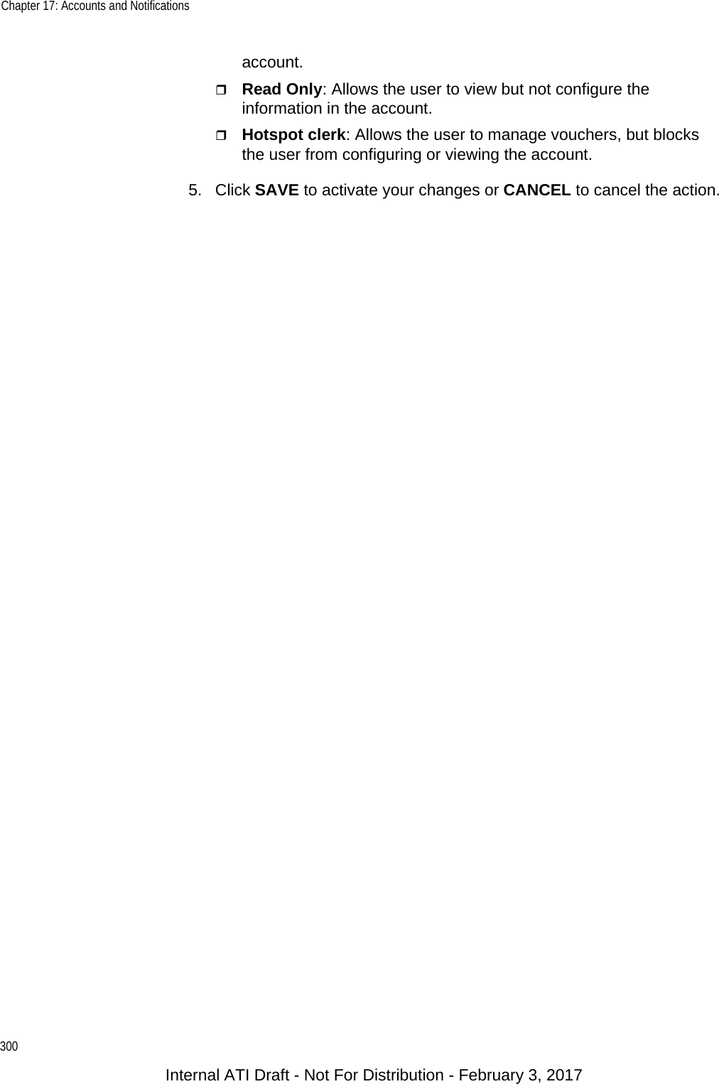 Chapter 17: Accounts and Notifications300account.Read Only: Allows the user to view but not configure the information in the account.Hotspot clerk: Allows the user to manage vouchers, but blocks the user from configuring or viewing the account.5. Click SAVE to activate your changes or CANCEL to cancel the action.Internal ATI Draft - Not For Distribution - February 3, 2017