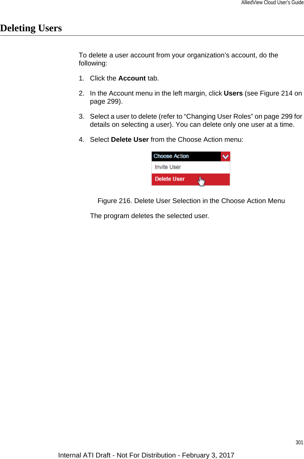 AlliedView Cloud User’s Guide301Deleting UsersTo delete a user account from your organization’s account, do the following:1. Click the Account tab.2. In the Account menu in the left margin, click Users (see Figure 214 on page 299).3. Select a user to delete (refer to “Changing User Roles” on page 299 for details on selecting a user). You can delete only one user at a time.4. Select Delete User from the Choose Action menu:Figure 216. Delete User Selection in the Choose Action MenuThe program deletes the selected user.Internal ATI Draft - Not For Distribution - February 3, 2017