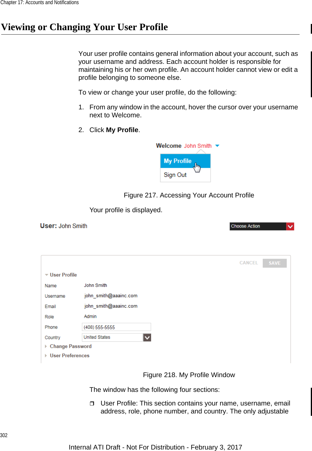 Chapter 17: Accounts and Notifications302Viewing or Changing Your User ProfileYour user profile contains general information about your account, such as your username and address. Each account holder is responsible for maintaining his or her own profile. An account holder cannot view or edit a profile belonging to someone else.To view or change your user profile, do the following:1. From any window in the account, hover the cursor over your username next to Welcome.2. Click My Profile.Figure 217. Accessing Your Account ProfileYour profile is displayed.Figure 218. My Profile WindowThe window has the following four sections:User Profile: This section contains your name, username, email address, role, phone number, and country. The only adjustable Internal ATI Draft - Not For Distribution - February 3, 2017