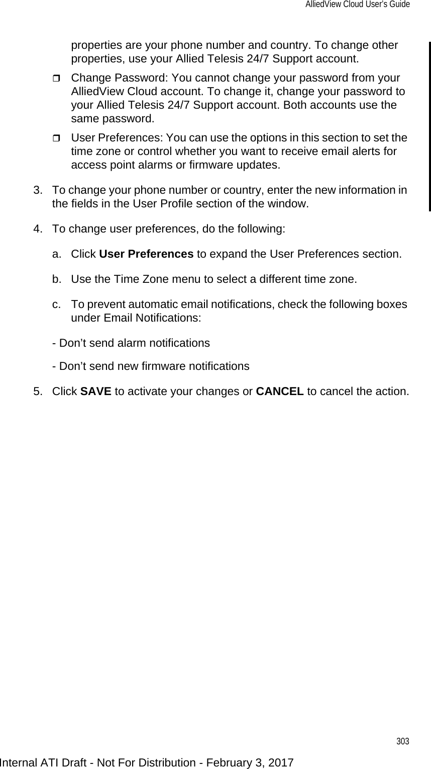 AlliedView Cloud User’s Guide303properties are your phone number and country. To change other properties, use your Allied Telesis 24/7 Support account.Change Password: You cannot change your password from your AlliedView Cloud account. To change it, change your password to your Allied Telesis 24/7 Support account. Both accounts use the same password.User Preferences: You can use the options in this section to set the time zone or control whether you want to receive email alerts for access point alarms or firmware updates.3. To change your phone number or country, enter the new information in the fields in the User Profile section of the window.4. To change user preferences, do the following:a. Click User Preferences to expand the User Preferences section.b. Use the Time Zone menu to select a different time zone.c. To prevent automatic email notifications, check the following boxes under Email Notifications:- Don’t send alarm notifications- Don’t send new firmware notifications5. Click SAVE to activate your changes or CANCEL to cancel the action.Internal ATI Draft - Not For Distribution - February 3, 2017