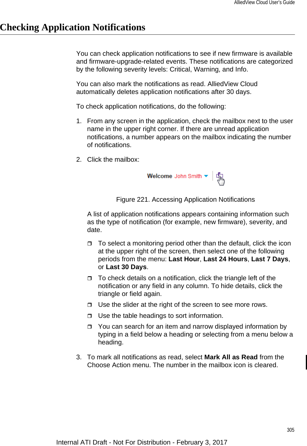 AlliedView Cloud User’s Guide305Checking Application NotificationsYou can check application notifications to see if new firmware is available and firmware-upgrade-related events. These notifications are categorized by the following severity levels: Critical, Warning, and Info.You can also mark the notifications as read. AlliedView Cloud automatically deletes application notifications after 30 days.To check application notifications, do the following:1. From any screen in the application, check the mailbox next to the user name in the upper right corner. If there are unread application notifications, a number appears on the mailbox indicating the number of notifications.2. Click the mailbox:Figure 221. Accessing Application NotificationsA list of application notifications appears containing information such as the type of notification (for example, new firmware), severity, and date.To select a monitoring period other than the default, click the icon at the upper right of the screen, then select one of the following periods from the menu: Last Hour, Last 24 Hours, Last 7 Days, or Last 30 Days.To check details on a notification, click the triangle left of the notification or any field in any column. To hide details, click the triangle or field again.Use the slider at the right of the screen to see more rows.Use the table headings to sort information.You can search for an item and narrow displayed information by typing in a field below a heading or selecting from a menu below a heading.3. To mark all notifications as read, select Mark All as Read from the Choose Action menu. The number in the mailbox icon is cleared.Internal ATI Draft - Not For Distribution - February 3, 2017